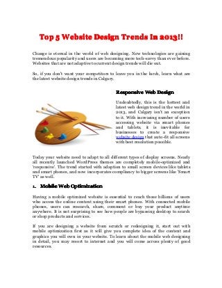 TopTopTopTop 5555 WebsiteWebsiteWebsiteWebsite DesignDesignDesignDesign TrendsTrendsTrendsTrends InInInIn 2013!!2013!!2013!!2013!!
Change is eternal in the world of web designing. New technologies are gaining
tremendous popularity and users are becoming more tech-savvy than ever before.
Websites that are not adaptive to current design trends will die out.
So, if you don't want your competitors to leave you in the lurch, learn what are
the latest website design trends in Calgary.
ResponsiveResponsiveResponsiveResponsive WebWebWebWeb DesignDesignDesignDesign
Undoubtedly, this is the hottest and
latest web design trend in the world in
2013, and Calgary isn't an exception
to it. With increasing number of users
accessing website via smart phones
and tablets, it is inevitable for
businesses to create a responsive
website design that auto-fit all screens
with best resolution possible.
Today your website need to adapt to all different types of display screens. Nearly
all recently launched WordPress themes are completely mobile-optimized and
'responsive'. The trend started with adaption to small screen devices like tablets
and smart phones, and now incorporates compliancy to bigger screens like 'Smart
TV' as well.
1.1.1.1. MobileMobileMobileMobile WebWebWebWeb OptimizationOptimizationOptimizationOptimization
Having a mobile optimized website is essential to reach those billions of users
who access the online content using their smart phones. With connected mobile
phones, users can research, share, comment or buy your product anytime
anywhere. It is not surprising to see how people are bypassing desktop to search
or shop products and services.
If you are designing a website from scratch or redesigning it, start out with
mobile optimization first as it will give you complete idea of the content and
graphics you will own in your website. To learn about the mobile web designing
in detail, you may resort to internet and you will come across plenty of good
resources.
 