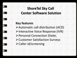 ShoreTel Sky Call
Center Software Solution
Key features
Automatic call distribution (ACD)
Interactive Voice Response (IVR)
Personal Connection Dialer,
Customer Satisfaction Surveys
Caller id/screening