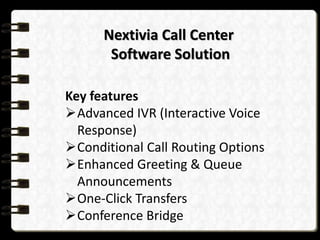 Nextivia Call Center
Software Solution
Key features
Advanced IVR (Interactive Voice
Response)
Conditional Call Routing Options
Enhanced Greeting & Queue
Announcements
One-Click Transfers
Conference Bridge