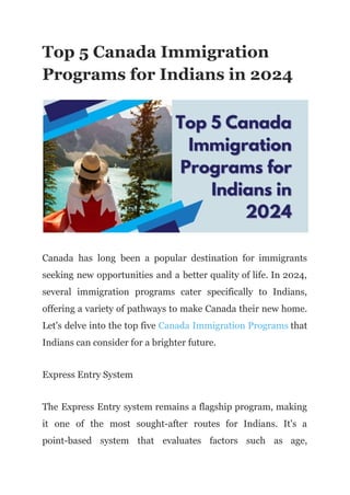 Top 5 Canada Immigration
Programs for Indians in 2024
Canada has long been a popular destination for immigrants
seeking new opportunities and a better quality of life. In 2024,
several immigration programs cater specifically to Indians,
offering a variety of pathways to make Canada their new home.
Let's delve into the top five Canada Immigration Programs that
Indians can consider for a brighter future.
Express Entry System
The Express Entry system remains a flagship program, making
it one of the most sought-after routes for Indians. It's a
point-based system that evaluates factors such as age,
 