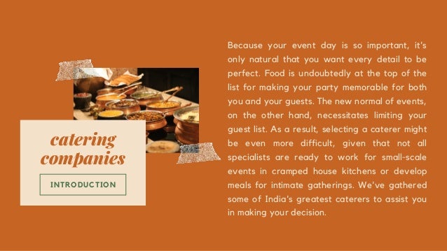catering
companies
INTRODUCTION


Because your event day is so important, it's
only natural that you want every detail to be
perfect. Food is undoubtedly at the top of the
list for making your party memorable for both
you and your guests. The new normal of events,
on the other hand, necessitates limiting your
guest list. As a result, selecting a caterer might
be even more difficult, given that not all
specialists are ready to work for small-scale
events in cramped house kitchens or develop
meals for intimate gatherings. We've gathered
some of India's greatest caterers to assist you
in making your decision.
 