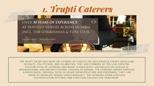 THE TRUPTI GROUP HAS BEEN THE CATERER OF CHOICE FOR HIGH-PROFILE EVENTS INVOLVING
ROYALTY, POLITICIANS, AND CELEBRITIES. THEY ARE PIONEERS OF THE LIVE COOKING
STATION STYLE OF CATERING AND BOAST A MENU WITH 1,400 DELICACIES ACROSS 10
INTERNATIONAL AND INDIAN CUISINES. LOCATED IN MUMBAI, THE COMPANY OFFERS SERVICES
ACROSS INDIA. THROUGH THEIR IN-HOUSE INFRASTRUCTURE AND PERSONNEL, THEY CAN
SERVE AT SEPARATE VENUES SIMULTANEOUSLY. THE CATERERS OFFER LIMITLESS
CUSTOMIZATION OPTIONS, AND EVEN GIVE CHOICES FOR TABLEWARE.
1. Trupti Caterers
 