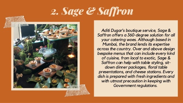2. Sage & Saffron
Aditi Dugar’s boutique service, Sage &
Saffron offers a 360-degree solution for all
your catering woes. Although based in
Mumbai, the brand lends its expertise
across the country. Over and above design
bespoke menus that can include every kind
of cuisine, from local to exotic, Sage &
Saffron can help with table styling, sit-
down dinner packages, floral table
presentations, and cheese stations. Every
dish is prepared with fresh ingredients and
with utmost precaution in keeping with
Government regulations.
 