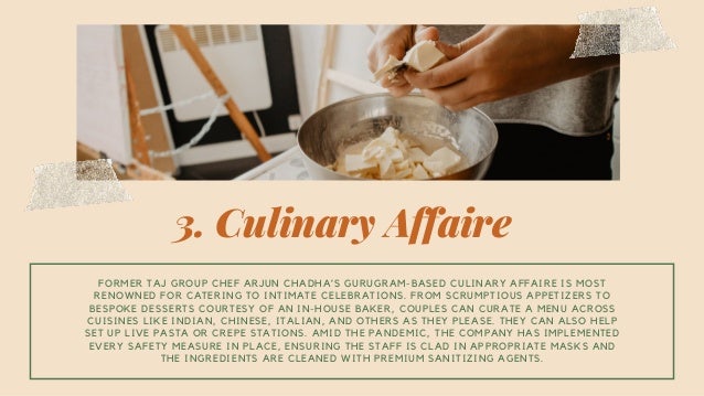 3. Culinary Affaire
FORMER TAJ GROUP CHEF ARJUN CHADHA’S GURUGRAM-BASED CULINARY AFFAIRE IS MOST
RENOWNED FOR CATERING TO INTIMATE CELEBRATIONS. FROM SCRUMPTIOUS APPETIZERS TO
BESPOKE DESSERTS COURTESY OF AN IN-HOUSE BAKER, COUPLES CAN CURATE A MENU ACROSS
CUISINES LIKE INDIAN, CHINESE, ITALIAN, AND OTHERS AS THEY PLEASE. THEY CAN ALSO HELP
SET UP LIVE PASTA OR CREPE STATIONS. AMID THE PANDEMIC, THE COMPANY HAS IMPLEMENTED
EVERY SAFETY MEASURE IN PLACE, ENSURING THE STAFF IS CLAD IN APPROPRIATE MASKS AND
THE INGREDIENTS ARE CLEANED WITH PREMIUM SANITIZING AGENTS.
 