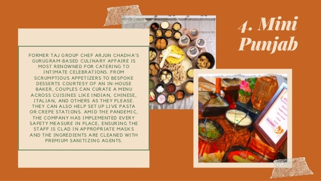 4. Mini
Punjab
FORMER TAJ GROUP CHEF ARJUN CHADHA’S
GURUGRAM-BASED CULINARY AFFAIRE IS
MOST RENOWNED FOR CATERING TO
INTIMATE CELEBRATIONS. FROM
SCRUMPTIOUS APPETIZERS TO BESPOKE
DESSERTS COURTESY OF AN IN-HOUSE
BAKER, COUPLES CAN CURATE A MENU
ACROSS CUISINES LIKE INDIAN, CHINESE,
ITALIAN, AND OTHERS AS THEY PLEASE.
THEY CAN ALSO HELP SET UP LIVE PASTA
OR CREPE STATIONS. AMID THE PANDEMIC,
THE COMPANY HAS IMPLEMENTED EVERY
SAFETY MEASURE IN PLACE, ENSURING THE
STAFF IS CLAD IN APPROPRIATE MASKS
AND THE INGREDIENTS ARE CLEANED WITH
PREMIUM SANITIZING AGENTS.
 