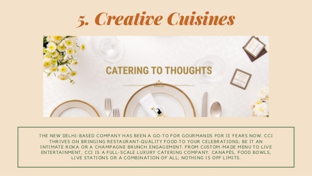 THE NEW DELHI-BASED COMPANY HAS BEEN A GO-TO FOR GOURMANDS FOR 13 YEARS NOW. CCI
THRIVES ON BRINGING RESTAURANT-QUALITY FOOD TO YOUR CELEBRATIONS; BE IT AN
INTIMATE ROKA OR A CHAMPAGNE BRUNCH ENGAGEMENT. FROM CUSTOM-MADE MENU TO LIVE
ENTERTAINMENT, CCI IS A FULL-SCALE LUXURY CATERING COMPANY. CANAPÉS, FOOD BOWLS,
LIVE STATIONS OR A COMBINATION OF ALL; NOTHING IS OFF LIMITS.
5. Creative Cuisines
 