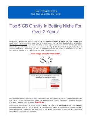 Best Product Review
Get The Best Review Here!
Top 5 CB Gravity In Betting Niche For
Over 2 Years!
Looking for cheapest cost and purchase on Top 5 CB Gravity In Betting Niche For Over 2 Years! and
much more? You're in the best place here to locate & obtain the Top 5 CB Gravity In Betting Niche For
Over 2 Years! in low cost, you'll have the ability to make a price comparison with this shopping site list to
ensure that you will notice where you can purchase the Top 5 CB Gravity In Betting Niche For Over 2
Years! in LOW Cost. Additionally you can see testimonials around the product to determine the way they
satisfied after utilize it. DON'T spend time a lot more than you need to!
...Click Image below for more detail...
60% Affiliate Commission At Sports Betting Professor. Our New Sales Tree Has $197 Offer Converting Like
Crazy. Plus Our Continuity Program Keeps The Affiliate Income Flowing. Promote A Conversion Machine:
Rich Allen's Sports Betting Professor...Read More
When you're thinking about to take a look at for Top 5 CB Gravity In Betting Niche For Over 2 Years!
recommendations, you can test to search for item particulars. Read recommendations gives an infinitely
more proportionate knowledge of the advantages of the product.You attempt to search for bonus items and
frequently will help you to pick purchase.
 
