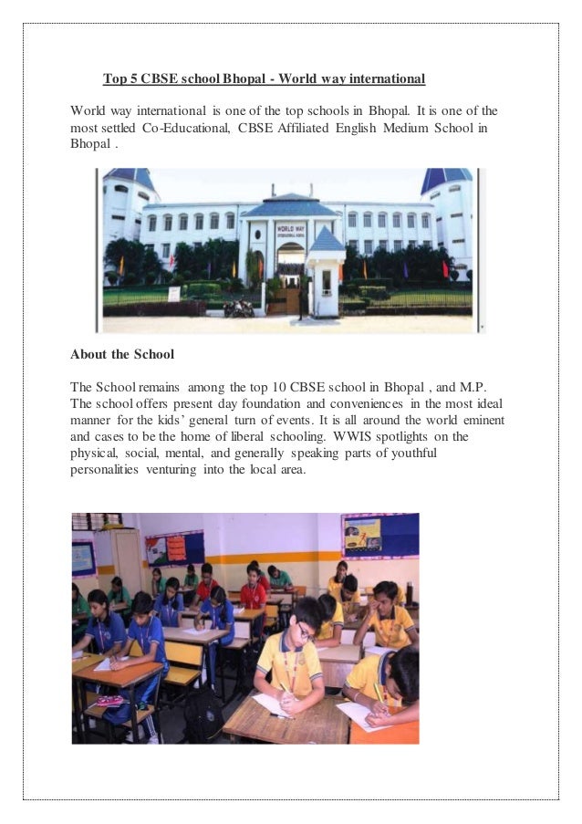 Top 5 CBSE school Bhopal - World way international
World way international is one of the top schools in Bhopal. It is one of the
most settled Co-Educational, CBSE Affiliated English Medium School in
Bhopal .
About the School
The School remains among the top 10 CBSE school in Bhopal , and M.P.
The school offers present day foundation and conveniences in the most ideal
manner for the kids’ general turn of events. It is all around the world eminent
and cases to be the home of liberal schooling. WWIS spotlights on the
physical, social, mental, and generally speaking parts of youthful
personalities venturing into the local area.
 