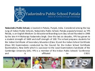Yadavindra Public School, is located in Patiala, Punjab, India. Considered among the top
rung of Indian Public Schools, Yadavindra Public School, Patiala popularly known as YPS
Patiala, is an English Medium Co-Educational Boarding-cum-Day school founded in 1948
by the late H H Maharaja Yadavindra Singh. Over the last six decades, YPS has grown to
a student strength of 1600 and staff strength of 100. The school prepares students for
the Indian Certificate of Secondary Education (Class X) and the Indian School Certificate
(Class XII) Examinations conducted by the Council for the Indian School Certificate
Examinations, New Delhi which is successor to the Local Examinations Syndicate of the
Cambridge University (UK). YPS is a member of the Indian Public Schools' Conference
and is affiliated to CISCE.
 