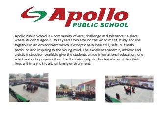 Apollo Public School is a community of care, challenge and tolerance : a place
where students aged 2+ to17 years from around the world meet, study and live
together in an environment which is exceptionally beautiful, safe, culturally
profound and inspiring to the young mind. The excellent academic, athletic and
artistic instruction available give the students a true international education, one
which not only prepares them for the university studies but also enriches their
lives within a multi-cultural family environment.
 