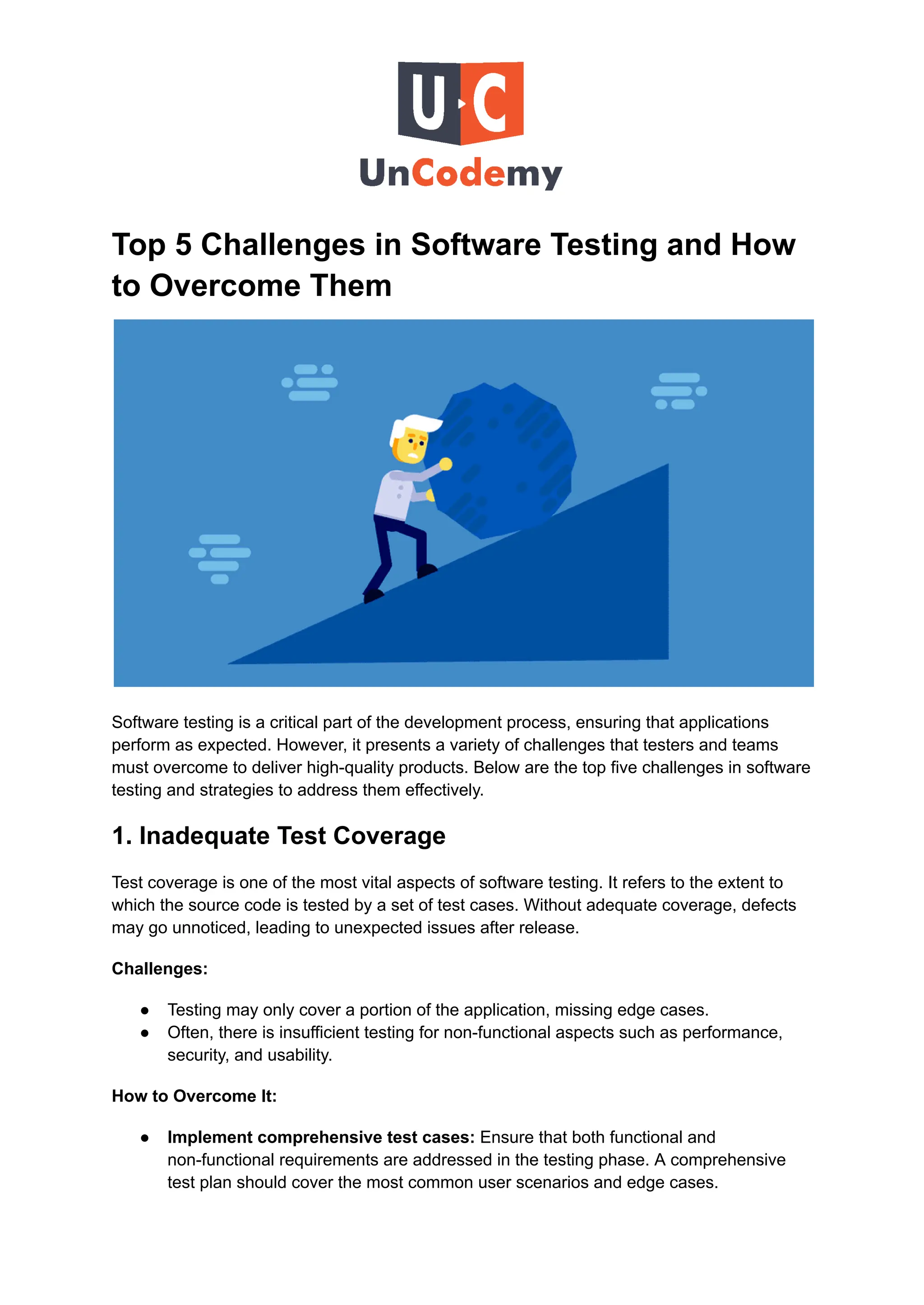 Top 5 Challenges in Software Testing and How
to Overcome Them
Software testing is a critical part of the development process, ensuring that applications
perform as expected. However, it presents a variety of challenges that testers and teams
must overcome to deliver high-quality products. Below are the top five challenges in software
testing and strategies to address them effectively.
1. Inadequate Test Coverage
Test coverage is one of the most vital aspects of software testing. It refers to the extent to
which the source code is tested by a set of test cases. Without adequate coverage, defects
may go unnoticed, leading to unexpected issues after release.
Challenges:
●​ Testing may only cover a portion of the application, missing edge cases.
●​ Often, there is insufficient testing for non-functional aspects such as performance,
security, and usability.
How to Overcome It:
●​ Implement comprehensive test cases: Ensure that both functional and
non-functional requirements are addressed in the testing phase. A comprehensive
test plan should cover the most common user scenarios and edge cases.
 