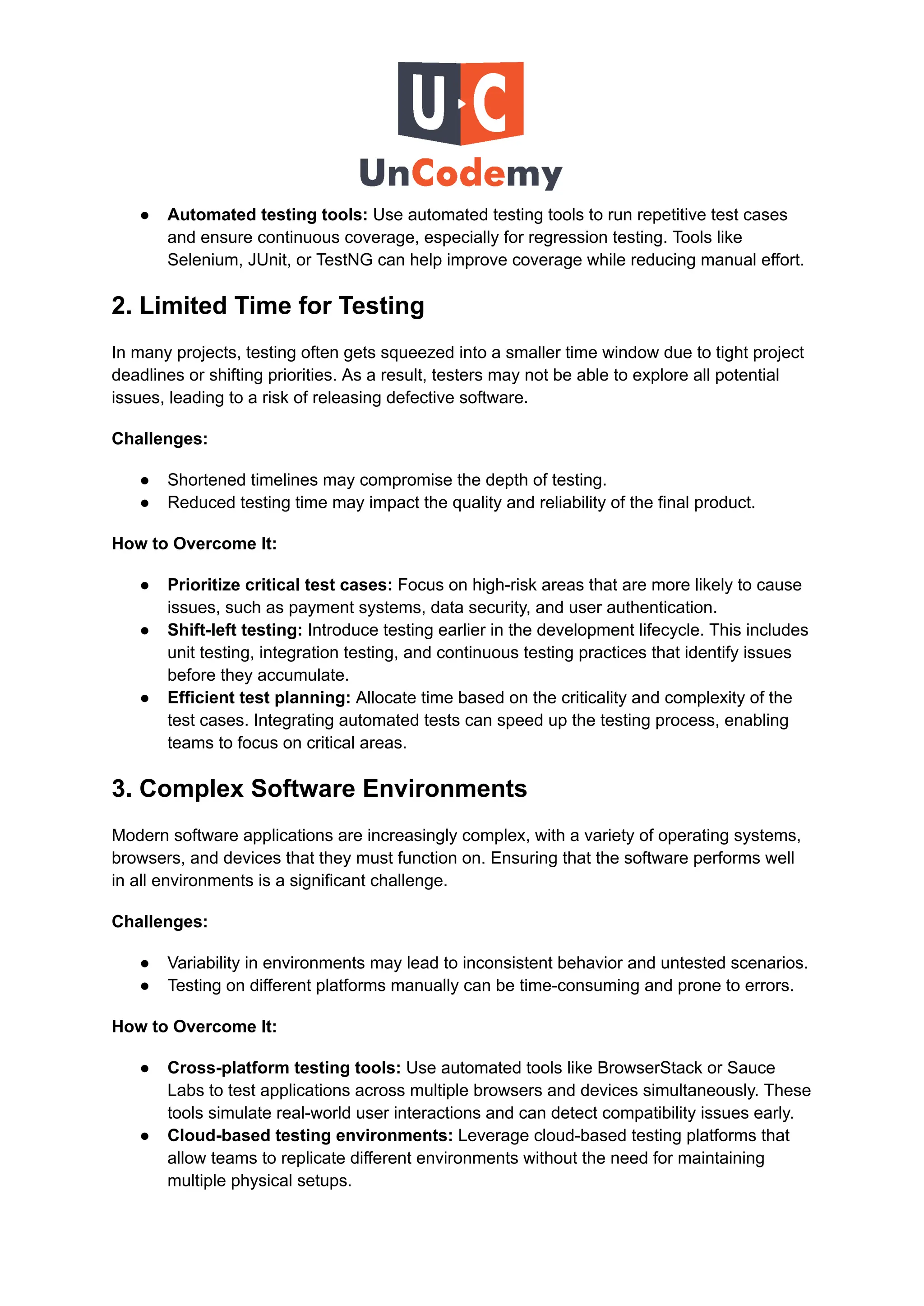 ●​ Automated testing tools: Use automated testing tools to run repetitive test cases
and ensure continuous coverage, especially for regression testing. Tools like
Selenium, JUnit, or TestNG can help improve coverage while reducing manual effort.
2. Limited Time for Testing
In many projects, testing often gets squeezed into a smaller time window due to tight project
deadlines or shifting priorities. As a result, testers may not be able to explore all potential
issues, leading to a risk of releasing defective software.
Challenges:
●​ Shortened timelines may compromise the depth of testing.
●​ Reduced testing time may impact the quality and reliability of the final product.
How to Overcome It:
●​ Prioritize critical test cases: Focus on high-risk areas that are more likely to cause
issues, such as payment systems, data security, and user authentication.
●​ Shift-left testing: Introduce testing earlier in the development lifecycle. This includes
unit testing, integration testing, and continuous testing practices that identify issues
before they accumulate.
●​ Efficient test planning: Allocate time based on the criticality and complexity of the
test cases. Integrating automated tests can speed up the testing process, enabling
teams to focus on critical areas.
3. Complex Software Environments
Modern software applications are increasingly complex, with a variety of operating systems,
browsers, and devices that they must function on. Ensuring that the software performs well
in all environments is a significant challenge.
Challenges:
●​ Variability in environments may lead to inconsistent behavior and untested scenarios.
●​ Testing on different platforms manually can be time-consuming and prone to errors.
How to Overcome It:
●​ Cross-platform testing tools: Use automated tools like BrowserStack or Sauce
Labs to test applications across multiple browsers and devices simultaneously. These
tools simulate real-world user interactions and can detect compatibility issues early.
●​ Cloud-based testing environments: Leverage cloud-based testing platforms that
allow teams to replicate different environments without the need for maintaining
multiple physical setups.
 