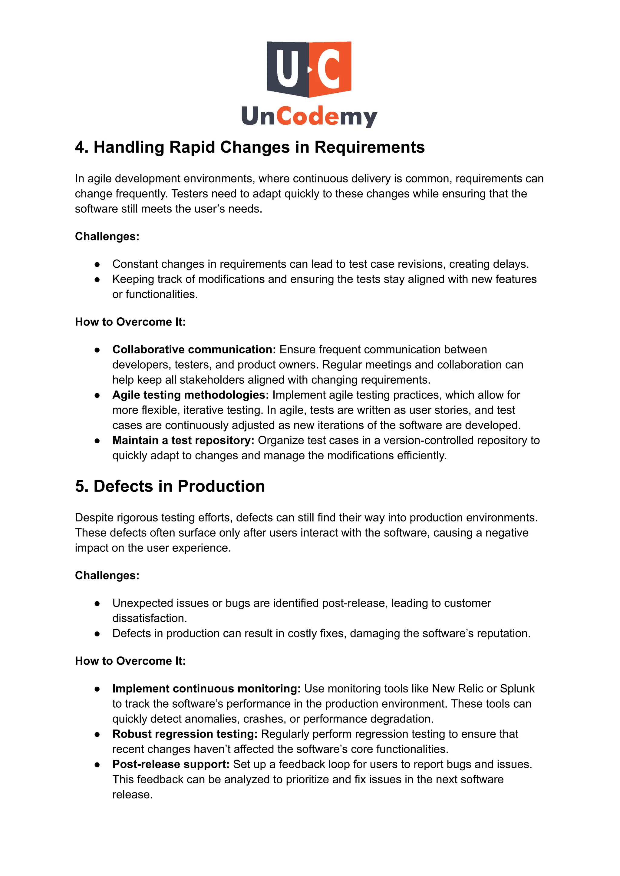 4. Handling Rapid Changes in Requirements
In agile development environments, where continuous delivery is common, requirements can
change frequently. Testers need to adapt quickly to these changes while ensuring that the
software still meets the user’s needs.
Challenges:
●​ Constant changes in requirements can lead to test case revisions, creating delays.
●​ Keeping track of modifications and ensuring the tests stay aligned with new features
or functionalities.
How to Overcome It:
●​ Collaborative communication: Ensure frequent communication between
developers, testers, and product owners. Regular meetings and collaboration can
help keep all stakeholders aligned with changing requirements.
●​ Agile testing methodologies: Implement agile testing practices, which allow for
more flexible, iterative testing. In agile, tests are written as user stories, and test
cases are continuously adjusted as new iterations of the software are developed.
●​ Maintain a test repository: Organize test cases in a version-controlled repository to
quickly adapt to changes and manage the modifications efficiently.
5. Defects in Production
Despite rigorous testing efforts, defects can still find their way into production environments.
These defects often surface only after users interact with the software, causing a negative
impact on the user experience.
Challenges:
●​ Unexpected issues or bugs are identified post-release, leading to customer
dissatisfaction.
●​ Defects in production can result in costly fixes, damaging the software’s reputation.
How to Overcome It:
●​ Implement continuous monitoring: Use monitoring tools like New Relic or Splunk
to track the software’s performance in the production environment. These tools can
quickly detect anomalies, crashes, or performance degradation.
●​ Robust regression testing: Regularly perform regression testing to ensure that
recent changes haven’t affected the software’s core functionalities.
●​ Post-release support: Set up a feedback loop for users to report bugs and issues.
This feedback can be analyzed to prioritize and fix issues in the next software
release.
 