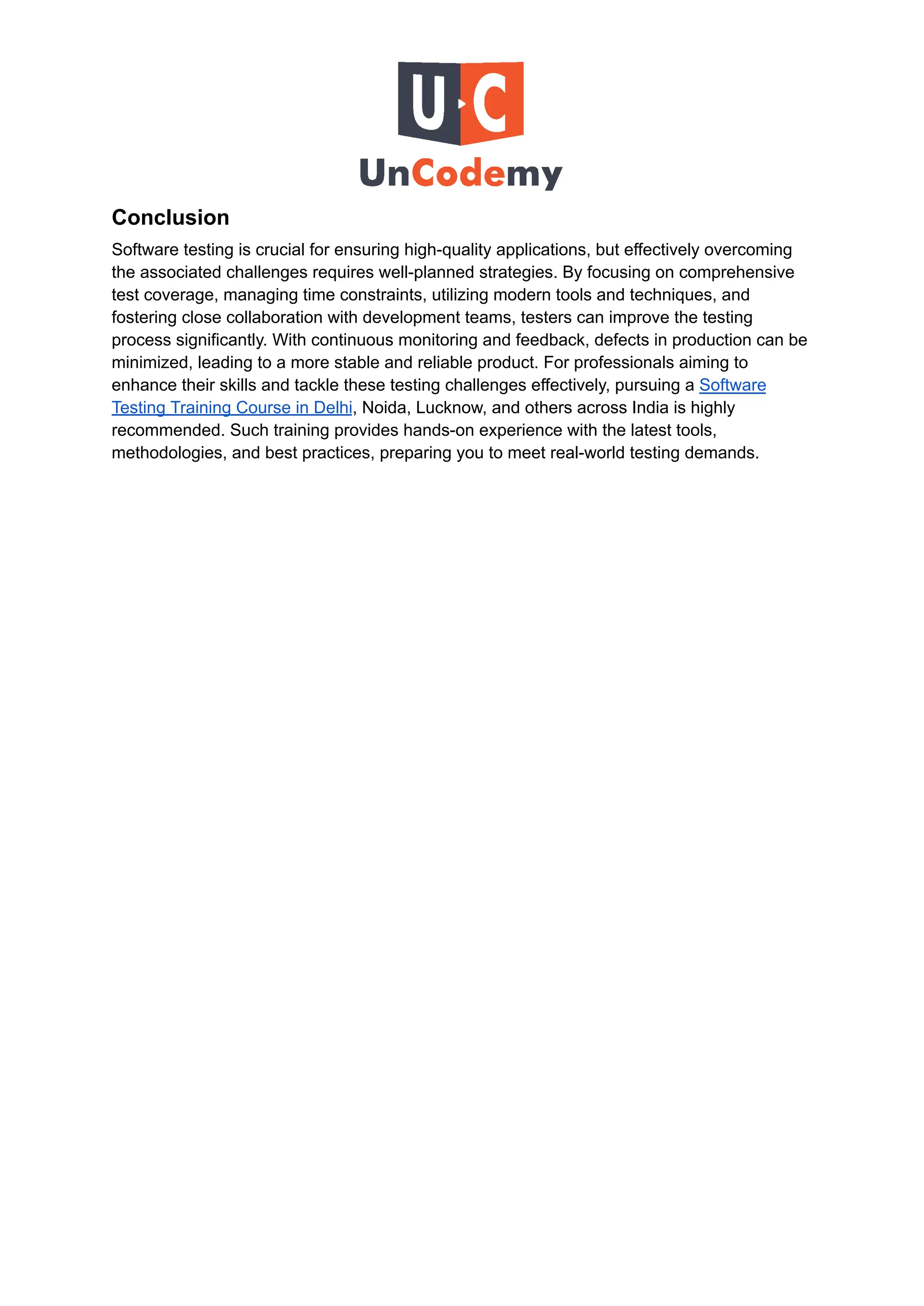 Conclusion
Software testing is crucial for ensuring high-quality applications, but effectively overcoming
the associated challenges requires well-planned strategies. By focusing on comprehensive
test coverage, managing time constraints, utilizing modern tools and techniques, and
fostering close collaboration with development teams, testers can improve the testing
process significantly. With continuous monitoring and feedback, defects in production can be
minimized, leading to a more stable and reliable product. For professionals aiming to
enhance their skills and tackle these testing challenges effectively, pursuing a Software
Testing Training Course in Delhi, Noida, Lucknow, and others across India is highly
recommended. Such training provides hands-on experience with the latest tools,
methodologies, and best practices, preparing you to meet real-world testing demands.
 