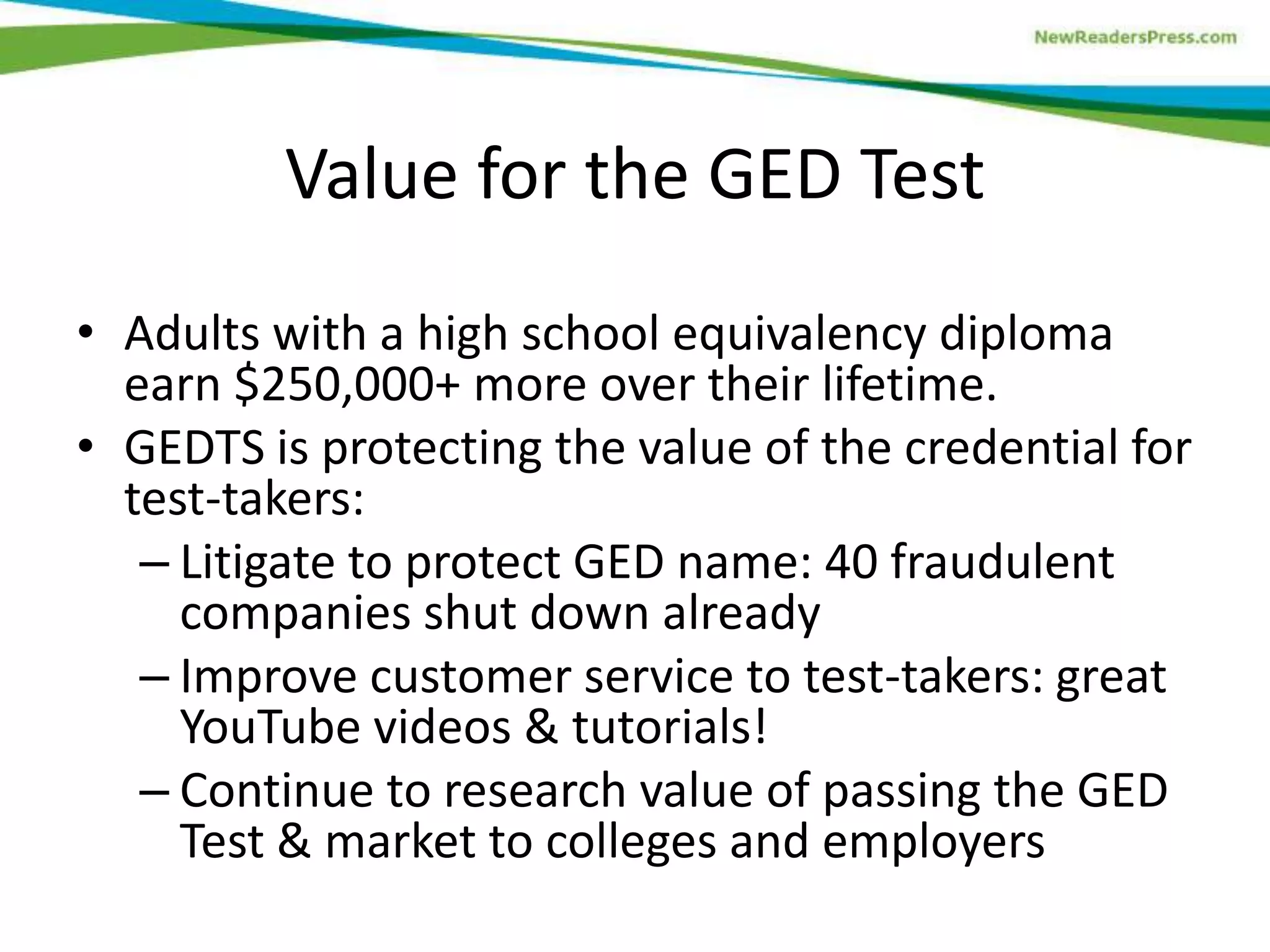 Value for the GED Test
• Adults with a high school equivalency diploma
earn $250,000+ more over their lifetime.
• GEDTS is protecting the value of the credential for
test-takers:
– Litigate to protect GED name: 40 fraudulent
companies shut down already
– Improve customer service to test-takers: great
YouTube videos & tutorials!
– Continue to research value of passing the GED
Test & market to colleges and employers
 