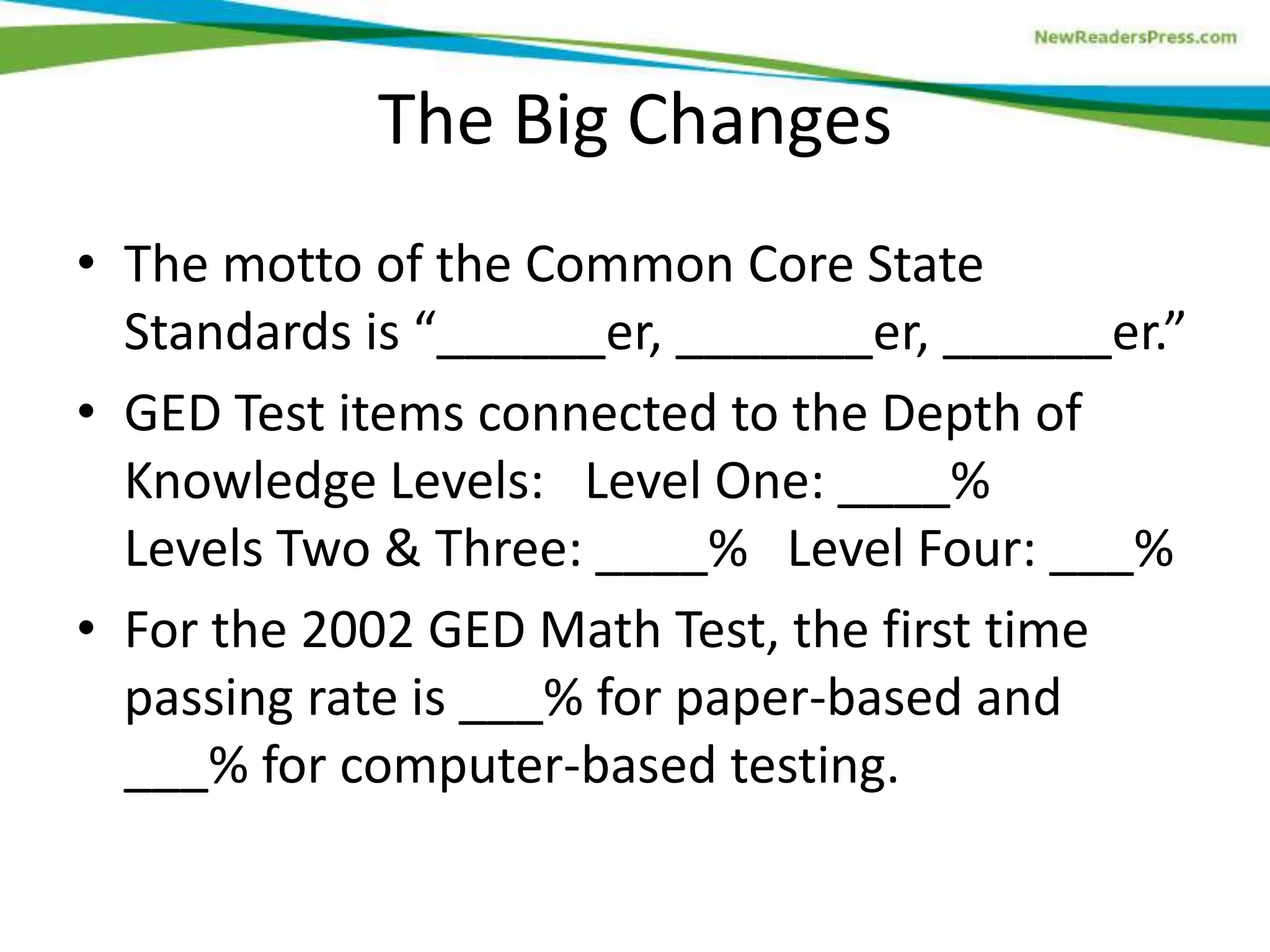 The Big Changes
• The motto of the Common Core State
Standards is “______er, _______er, ______er.”
• GED Test items connected to the Depth of
Knowledge Levels: Level One: ____%
Levels Two & Three: ____% Level Four: ___%
• For the 2002 GED Math Test, the first time
passing rate is ___% for paper-based and
___% for computer-based testing.
 