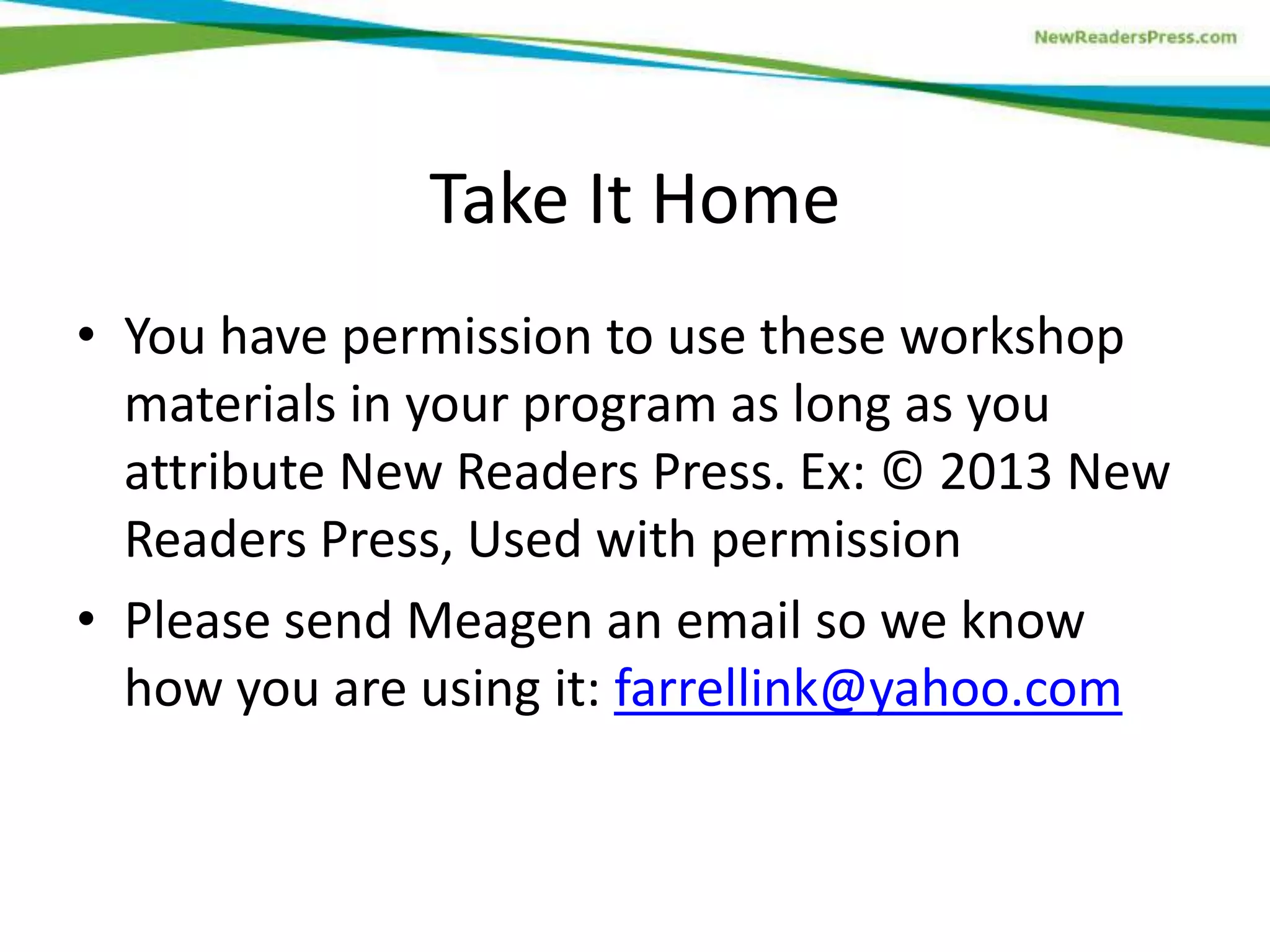 Take It Home
• You have permission to use these workshop
materials in your program as long as you
attribute New Readers Press. Ex: © 2013 New
Readers Press, Used with permission
• Please send Meagen an email so we know
how you are using it: farrellink@yahoo.com
 