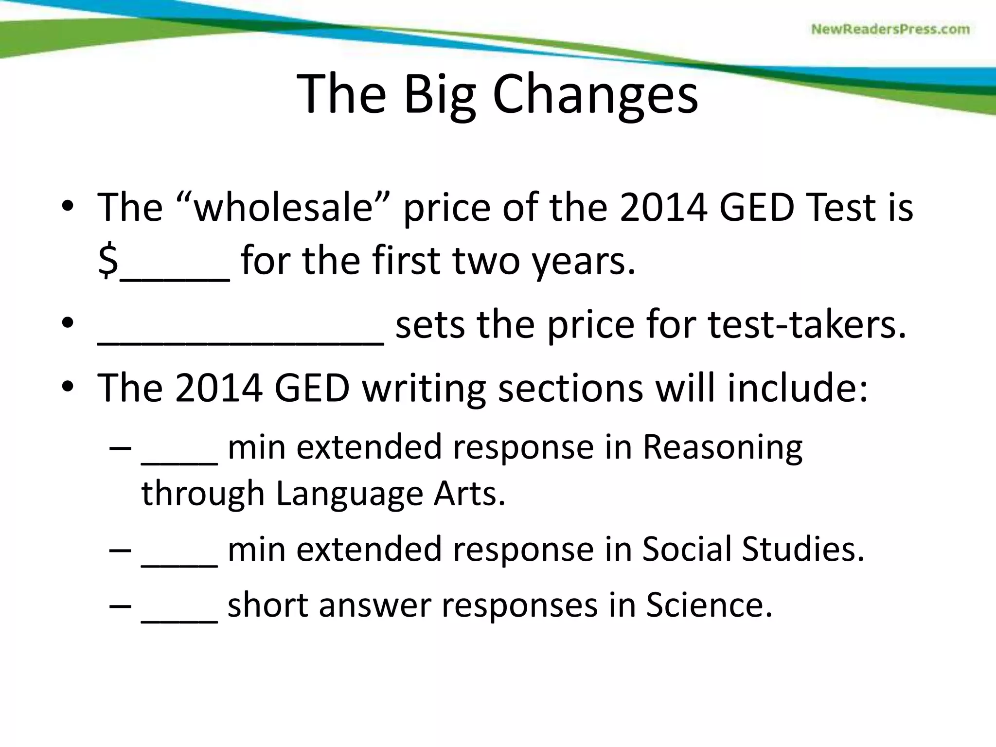 The Big Changes
• The “wholesale” price of the 2014 GED Test is
$_____ for the first two years.
• _____________ sets the price for test-takers.
• The 2014 GED writing sections will include:
– ____ min extended response in Reasoning
through Language Arts.
– ____ min extended response in Social Studies.
– ____ short answer responses in Science.
 