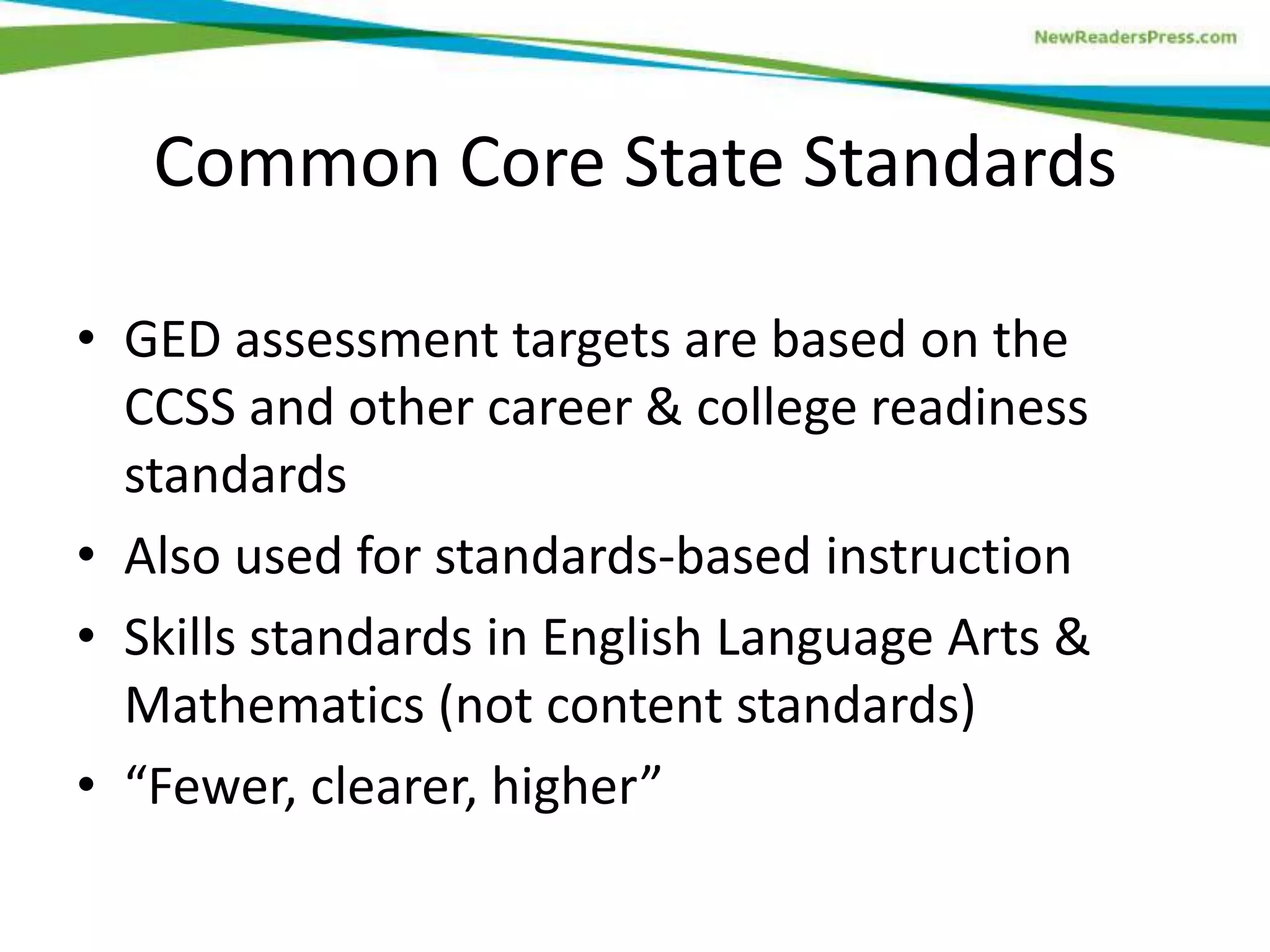 Common Core State Standards
• GED assessment targets are based on the
CCSS and other career & college readiness
standards
• Also used for standards-based instruction
• Skills standards in English Language Arts &
Mathematics (not content standards)
• “Fewer, clearer, higher”
 