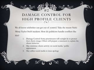 #2
DAMAGE CONTROL FOR
HIGH PROFILE CLIENTS
We all know celebrities can get out of control. Take the recent Nicki
Minaj-Taylor Swift incident. How do publicists handle conflicts like
this?
1. Damage Control: Some practitioners will outright lie to protect
their clients image. Others will prepare a statement to explain the
clients behavior.
2. May minimize clients activity on social media/ public
appearances
3. May utilize social media to issue apology
 