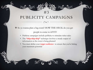 #3
PUBLICITY CAMPAIGNS
 So ya wanna plan a big event? HOW THE HECK do you get
people to come to it??????
• Publicity campaigns include publicity to stimulate ticket sales.
• The “drip-drip-drip” technique involves a steady output of
information as the event is being planned
• You must define your target audience to ensure that you’re hitting
your maximum potential
 