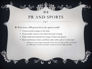 #4
PR AND SPORTS
 What does a PR person do in the sports world?
• Creates positive image of the team
• Keeps public interest even when the team is losing
• Helps build and maintain the image of their star players
• Runs interference when a problem arises with a player or the team
• Athletes are easy targets especially when they’1re high profile. I’s the job
of a PR team to ensure the player is kept in the best light possible
 