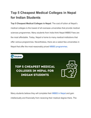 Top 5 Cheapest Medical Colleges in Nepal
for Indian Students
Top 5 Cheapest Medical Colleges in Nepal: The cost of tuition at Nepal’s
medical colleges is the lowest of all overseas universities that provide medical
sciences programmes. Many students from India think Nepal MBBS Fees are
the most affordable. Today, Nepal is home to many medical institutions that
offer various programmes. Nevertheless, there are a select few universities in
Nepal that offer the most reasonably priced MBBS programmes.
Many students believe they will complete their MBBS in Nepal and gain
intellectually and financially from receiving their medical degree there. The
 