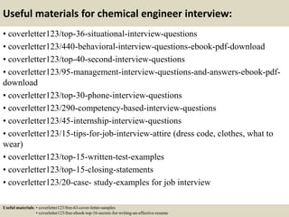 Useful materials for chemical engineer interview:
• coverletter123/top-36-situational-interview-questions
• coverletter123/440-behavioral-interview-questions-ebook-pdf-download
• coverletter123/top-40-second-interview-questions
• coverletter123/95-management-interview-questions-and-answers-ebook-pdf-
download
• coverletter123/top-30-phone-interview-questions
• coverletter123/290-competency-based-interview-questions
• coverletter123/45-internship-interview-questions
• coverletter123/15-tips-for-job-interview-attire (dress code, clothes, what to
wear)
• coverletter123/top-15-written-test-examples
• coverletter123/top-15-closing-statements
• coverletter123/20-case- study-examples for job interview
Useful materials: • coverletter123/free-63-cover-letter-samples
• coverletter123/free-ebook-top-16-secrets-for-writing-an-effective-resume
 