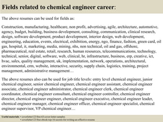 Fields related to chemical engineer career:
The above resumes can be used for fields as:
Construction, manufacturing, healthcare, non profit, advertising, agile, architecture, automotive,
agency, budget, building, business development, consulting, communication, clinical research,
design, software development, product development, interior design, web development,
engineering, education, events, electrical, exhibition, energy, ngo, finance, fashion, green card, oil
gas, hospital, it, marketing, media, mining, nhs, non technical, oil and gas, offshore,
pharmaceutical, real estate, retail, research, human resources, telecommunications, technology,
technical, senior, digital, software, web, clinical, hr, infrastructure, business, erp, creative, ict,
hvac, sales, quality management, uk, implementation, network, operations, architectural,
environmental, crm, website, interactive, security, supply chain, logistics, training, project
management, administrative management…
The above resumes also can be used for job title levels: entry level chemical engineer, junior
chemical engineer, senior chemical engineer, chemical engineer assistant, chemical engineer
associate, chemical engineer administrator, chemical engineer clerk, chemical engineer
coordinator, chemical engineer consultant, chemical engineer controller, chemical engineer
director, chemical engineer engineer, chemical engineer executive, chemical engineer leader,
chemical engineer manager, chemical engineer officer, chemical engineer specialist, chemical
engineer supervisor, VP chemical engineer…
Useful materials: • coverletter123/free-63-cover-letter-samples
• coverletter123/free-ebook-top-16-secrets-for-writing-an-effective-resume
 