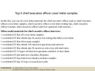 Top 5 chief executive officer cover letter samples
In this file, you can ref cover letter materials for chief executive officer such as chief executive
officer cover letter samples, chief executive officer cover letter writing tips, chief executive
officer resumes, chief executive officer interview questions with answers…
Other useful materials for chief executive officer interview:
• coverletter123/free-63-cover-letter-samples
• coverletter123/free-ebook-top-16-secrets-for-writing-the-killer-cover-letter
• coverletter123/free-64-resume-samples
• coverletter123/free-ebook-145-interview-questions-and-answers
• coverletter123/free-ebook-top-18-secrets-to-win-every-job-interviews
• coverletter123/13-types-of-interview-questions-and-how-to-face-them
• coverletter123/job-interview-checklist-40-points
• coverletter123/top-8-interview-thank-you-letter-samples
• coverletter123/top-15-ways-to-search-new-jobs
Useful materials: • coverletter123/free-63-cover-letter-samples
• coverletter123/free-ebook-top-16-secrets-for-writing-an-effective-resume
 