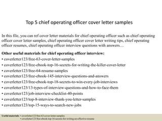 Top 5 chief operating officer cover letter samples
In this file, you can ref cover letter materials for chief operating officer such as chief operating
officer cover letter samples, chief operating officer cover letter writing tips, chief operating
officer resumes, chief operating officer interview questions with answers…
Other useful materials for chief operating officer interview:
• coverletter123/free-63-cover-letter-samples
• coverletter123/free-ebook-top-16-secrets-for-writing-the-killer-cover-letter
• coverletter123/free-64-resume-samples
• coverletter123/free-ebook-145-interview-questions-and-answers
• coverletter123/free-ebook-top-18-secrets-to-win-every-job-interviews
• coverletter123/13-types-of-interview-questions-and-how-to-face-them
• coverletter123/job-interview-checklist-40-points
• coverletter123/top-8-interview-thank-you-letter-samples
• coverletter123/top-15-ways-to-search-new-jobs
Useful materials: • coverletter123/free-63-cover-letter-samples
• coverletter123/free-ebook-top-16-secrets-for-writing-an-effective-resume
 