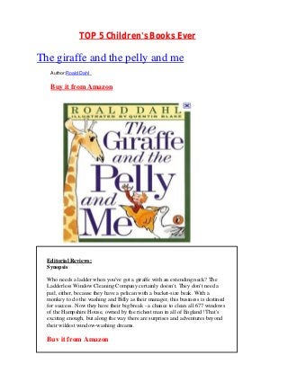 TOP 5 Children's Books Ever

The giraffe and the pelly and me
   Author:Roald Dahl


   Buy it from Amazon




  Editorial Reviews:
  Synopsis

  Who needs a ladder when you've got a giraffe with an extending neck? The
  Ladderless Window Cleaning Company certainly doesn't. They don't need a
  pail, either, because they have a pelican with a bucket-size beak. With a
  monkey to do the washing and Billy as their manager, this business is destined
  for success. Now they have their big break - a chance to clean all 677 windows
  of the Hampshire House, owned by the richest man in all of England! That's
  exciting enough, but along the way there are surprises and adventures beyond
  their wildest window-washing dreams.

  Buy it from Amazon
 