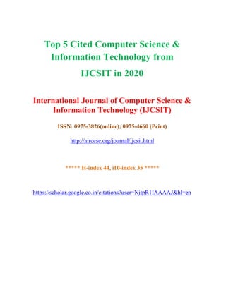 Top 5 Cited Computer Science &
Information Technology from
IJCSIT in 2020
International Journal of Computer Science &
Information Technology (IJCSIT)
ISSN: 0975-3826(online); 0975-4660 (Print)
http://airccse.org/journal/ijcsit.html
***** H-index 44, i10-index 35 *****
https://scholar.google.co.in/citations?user=NjtpR1IAAAAJ&hl=en
 