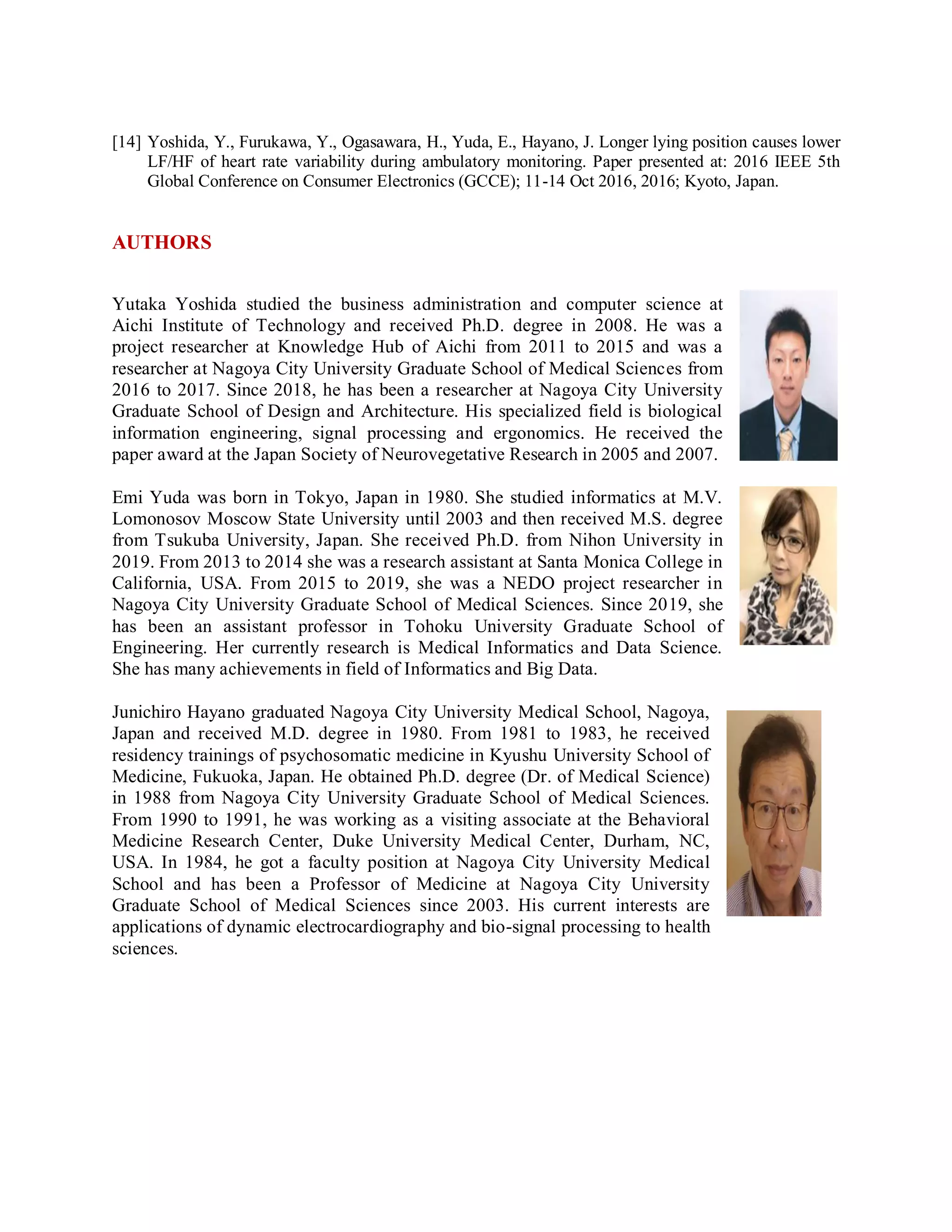 [14] Yoshida, Y., Furukawa, Y., Ogasawara, H., Yuda, E., Hayano, J. Longer lying position causes lower
LF/HF of heart rate variability during ambulatory monitoring. Paper presented at: 2016 IEEE 5th
Global Conference on Consumer Electronics (GCCE); 11-14 Oct 2016, 2016; Kyoto, Japan.
AUTHORS
Yutaka Yoshida studied the business administration and computer science at
Aichi Institute of Technology and received Ph.D. degree in 2008. He was a
project researcher at Knowledge Hub of Aichi from 2011 to 2015 and was a
researcher at Nagoya City University Graduate School of Medical Sciences from
2016 to 2017. Since 2018, he has been a researcher at Nagoya City University
Graduate School of Design and Architecture. His specialized field is biological
information engineering, signal processing and ergonomics. He received the
paper award at the Japan Society of Neurovegetative Research in 2005 and 2007.
Emi Yuda was born in Tokyo, Japan in 1980. She studied informatics at M.V.
Lomonosov Moscow State University until 2003 and then received M.S. degree
from Tsukuba University, Japan. She received Ph.D. from Nihon University in
2019. From 2013 to 2014 she was a research assistant at Santa Monica College in
California, USA. From 2015 to 2019, she was a NEDO project researcher in
Nagoya City University Graduate School of Medical Sciences. Since 2019, she
has been an assistant professor in Tohoku University Graduate School of
Engineering. Her currently research is Medical Informatics and Data Science.
She has many achievements in field of Informatics and Big Data.
Junichiro Hayano graduated Nagoya City University Medical School, Nagoya,
Japan and received M.D. degree in 1980. From 1981 to 1983, he received
residency trainings of psychosomatic medicine in Kyushu University School of
Medicine, Fukuoka, Japan. He obtained Ph.D. degree (Dr. of Medical Science)
in 1988 from Nagoya City University Graduate School of Medical Sciences.
From 1990 to 1991, he was working as a visiting associate at the Behavioral
Medicine Research Center, Duke University Medical Center, Durham, NC,
USA. In 1984, he got a faculty position at Nagoya City University Medical
School and has been a Professor of Medicine at Nagoya City University
Graduate School of Medical Sciences since 2003. His current interests are
applications of dynamic electrocardiography and bio-signal processing to health
sciences.
 