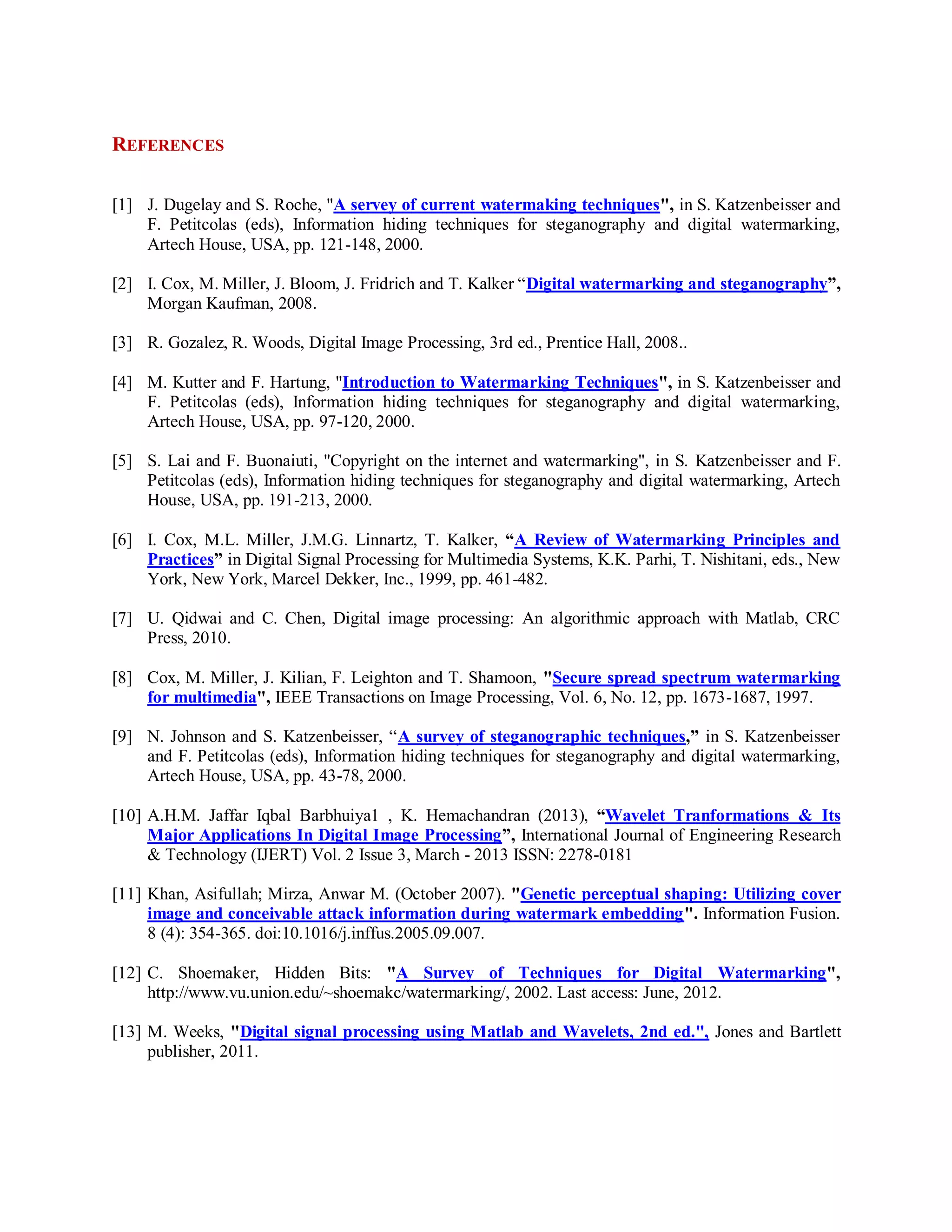 REFERENCES
[1] J. Dugelay and S. Roche, "A servey of current watermaking techniques", in S. Katzenbeisser and
F. Petitcolas (eds), Information hiding techniques for steganography and digital watermarking,
Artech House, USA, pp. 121-148, 2000.
[2] I. Cox, M. Miller, J. Bloom, J. Fridrich and T. Kalker “Digital watermarking and steganography”,
Morgan Kaufman, 2008.
[3] R. Gozalez, R. Woods, Digital Image Processing, 3rd ed., Prentice Hall, 2008..
[4] M. Kutter and F. Hartung, "Introduction to Watermarking Techniques", in S. Katzenbeisser and
F. Petitcolas (eds), Information hiding techniques for steganography and digital watermarking,
Artech House, USA, pp. 97-120, 2000.
[5] S. Lai and F. Buonaiuti, "Copyright on the internet and watermarking", in S. Katzenbeisser and F.
Petitcolas (eds), Information hiding techniques for steganography and digital watermarking, Artech
House, USA, pp. 191-213, 2000.
[6] I. Cox, M.L. Miller, J.M.G. Linnartz, T. Kalker, “A Review of Watermarking Principles and
Practices” in Digital Signal Processing for Multimedia Systems, K.K. Parhi, T. Nishitani, eds., New
York, New York, Marcel Dekker, Inc., 1999, pp. 461-482.
[7] U. Qidwai and C. Chen, Digital image processing: An algorithmic approach with Matlab, CRC
Press, 2010.
[8] Cox, M. Miller, J. Kilian, F. Leighton and T. Shamoon, "Secure spread spectrum watermarking
for multimedia", IEEE Transactions on Image Processing, Vol. 6, No. 12, pp. 1673-1687, 1997.
[9] N. Johnson and S. Katzenbeisser, “A survey of steganographic techniques,” in S. Katzenbeisser
and F. Petitcolas (eds), Information hiding techniques for steganography and digital watermarking,
Artech House, USA, pp. 43-78, 2000.
[10] A.H.M. Jaffar Iqbal Barbhuiya1 , K. Hemachandran (2013), “Wavelet Tranformations & Its
Major Applications In Digital Image Processing”, International Journal of Engineering Research
& Technology (IJERT) Vol. 2 Issue 3, March - 2013 ISSN: 2278-0181
[11] Khan, Asifullah; Mirza, Anwar M. (October 2007). "Genetic perceptual shaping: Utilizing cover
image and conceivable attack information during watermark embedding". Information Fusion.
8 (4): 354-365. doi:10.1016/j.inffus.2005.09.007.
[12] C. Shoemaker, Hidden Bits: "A Survey of Techniques for Digital Watermarking",
http://www.vu.union.edu/~shoemakc/watermarking/, 2002. Last access: June, 2012.
[13] M. Weeks, "Digital signal processing using Matlab and Wavelets, 2nd ed.", Jones and Bartlett
publisher, 2011.
 