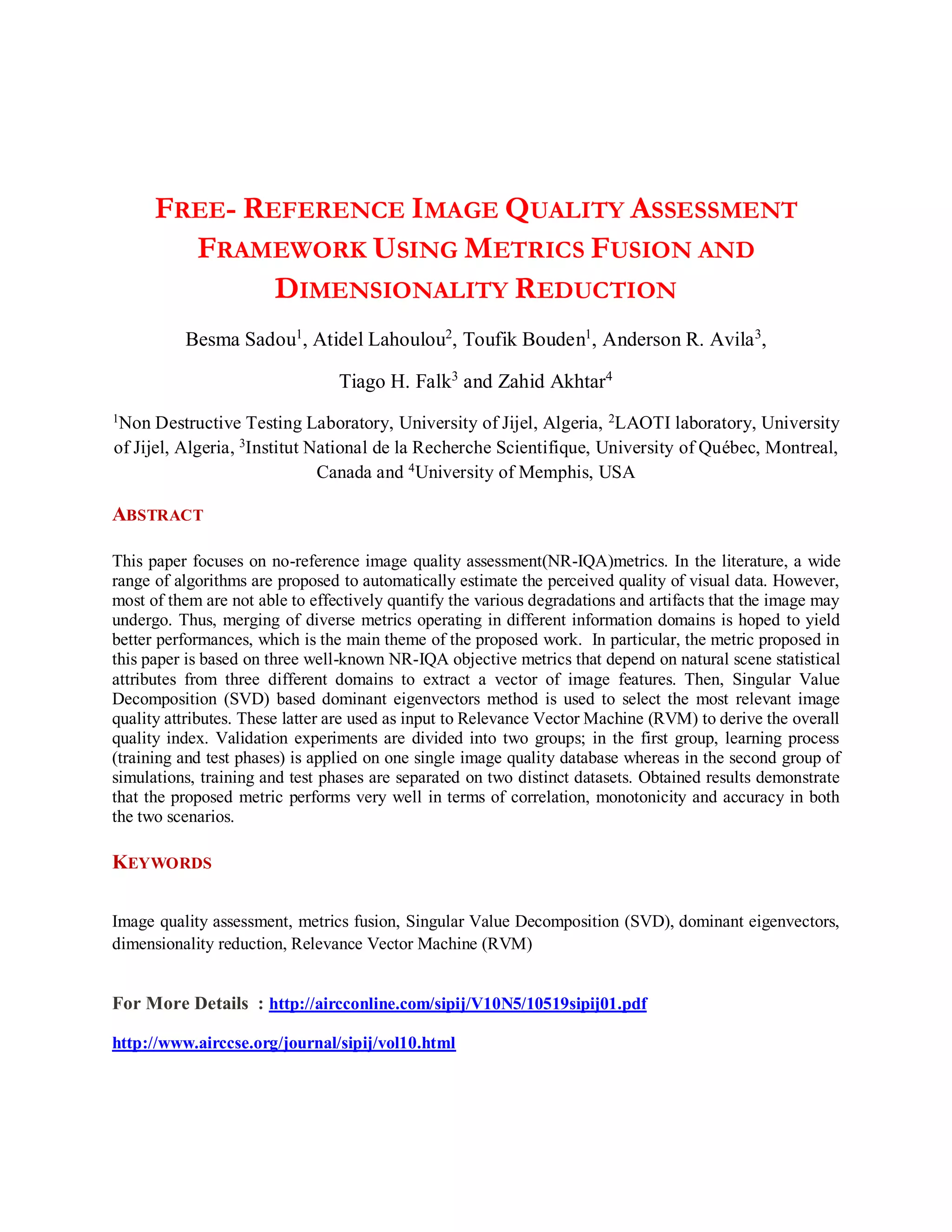 FREE- REFERENCE IMAGE QUALITY ASSESSMENT
FRAMEWORK USING METRICS FUSION AND
DIMENSIONALITY REDUCTION
Besma Sadou1
, Atidel Lahoulou2
, Toufik Bouden1
, Anderson R. Avila3
,
Tiago H. Falk3
and Zahid Akhtar4
1Non Destructive Testing Laboratory, University of Jijel, Algeria, 2LAOTI laboratory, University
of Jijel, Algeria, 3Institut National de la Recherche Scientifique, University of Québec, Montreal,
Canada and 4
University of Memphis, USA
ABSTRACT
This paper focuses on no-reference image quality assessment(NR-IQA)metrics. In the literature, a wide
range of algorithms are proposed to automatically estimate the perceived quality of visual data. However,
most of them are not able to effectively quantify the various degradations and artifacts that the image may
undergo. Thus, merging of diverse metrics operating in different information domains is hoped to yield
better performances, which is the main theme of the proposed work. In particular, the metric proposed in
this paper is based on three well-known NR-IQA objective metrics that depend on natural scene statistical
attributes from three different domains to extract a vector of image features. Then, Singular Value
Decomposition (SVD) based dominant eigenvectors method is used to select the most relevant image
quality attributes. These latter are used as input to Relevance Vector Machine (RVM) to derive the overall
quality index. Validation experiments are divided into two groups; in the first group, learning process
(training and test phases) is applied on one single image quality database whereas in the second group of
simulations, training and test phases are separated on two distinct datasets. Obtained results demonstrate
that the proposed metric performs very well in terms of correlation, monotonicity and accuracy in both
the two scenarios.
KEYWORDS
Image quality assessment, metrics fusion, Singular Value Decomposition (SVD), dominant eigenvectors,
dimensionality reduction, Relevance Vector Machine (RVM)
For More Details : http://aircconline.com/sipij/V10N5/10519sipij01.pdf
http://www.airccse.org/journal/sipij/vol10.html
 