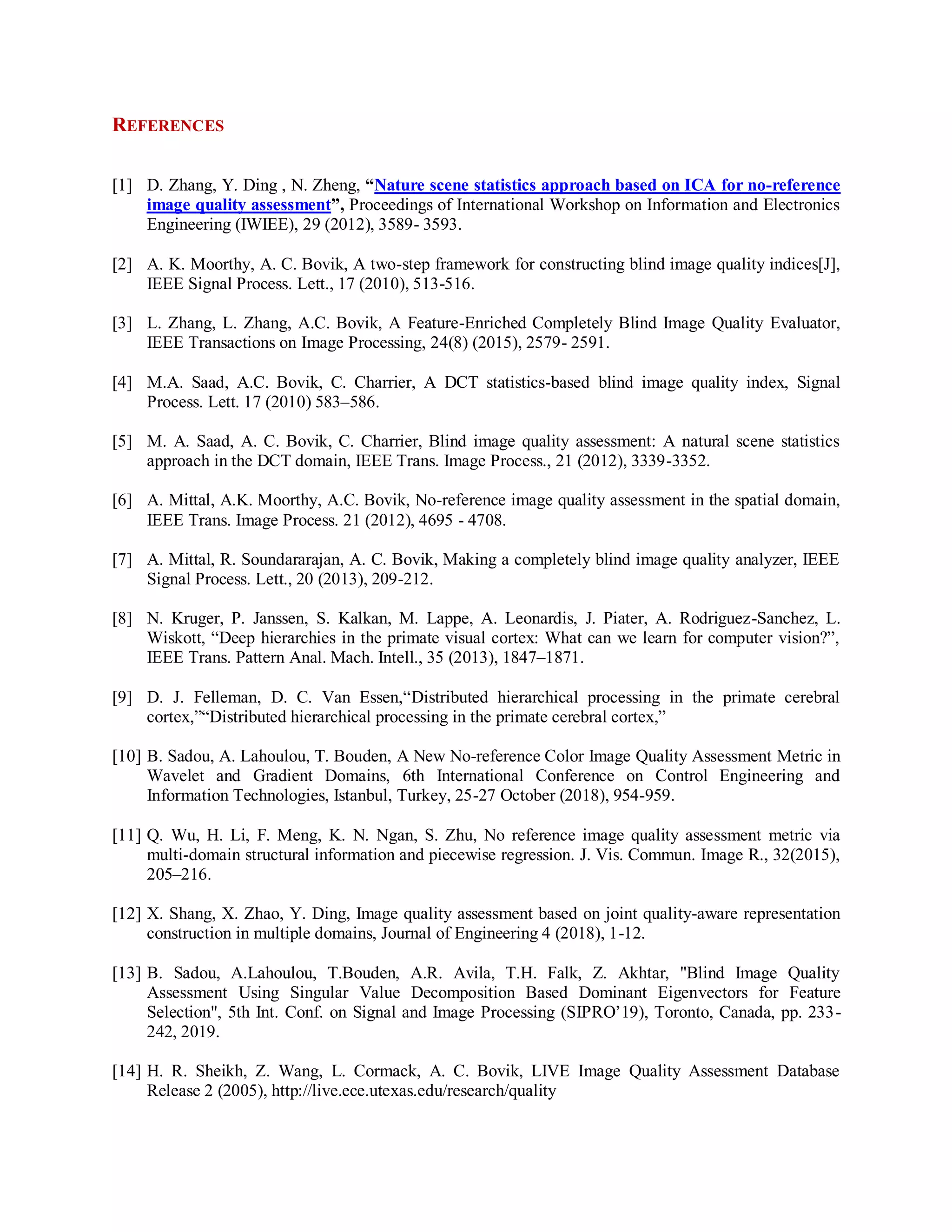 REFERENCES
[1] D. Zhang, Y. Ding , N. Zheng, “Nature scene statistics approach based on ICA for no-reference
image quality assessment”, Proceedings of International Workshop on Information and Electronics
Engineering (IWIEE), 29 (2012), 3589- 3593.
[2] A. K. Moorthy, A. C. Bovik, A two-step framework for constructing blind image quality indices[J],
IEEE Signal Process. Lett., 17 (2010), 513-516.
[3] L. Zhang, L. Zhang, A.C. Bovik, A Feature-Enriched Completely Blind Image Quality Evaluator,
IEEE Transactions on Image Processing, 24(8) (2015), 2579- 2591.
[4] M.A. Saad, A.C. Bovik, C. Charrier, A DCT statistics-based blind image quality index, Signal
Process. Lett. 17 (2010) 583–586.
[5] M. A. Saad, A. C. Bovik, C. Charrier, Blind image quality assessment: A natural scene statistics
approach in the DCT domain, IEEE Trans. Image Process., 21 (2012), 3339-3352.
[6] A. Mittal, A.K. Moorthy, A.C. Bovik, No-reference image quality assessment in the spatial domain,
IEEE Trans. Image Process. 21 (2012), 4695 - 4708.
[7] A. Mittal, R. Soundararajan, A. C. Bovik, Making a completely blind image quality analyzer, IEEE
Signal Process. Lett., 20 (2013), 209-212.
[8] N. Kruger, P. Janssen, S. Kalkan, M. Lappe, A. Leonardis, J. Piater, A. Rodriguez-Sanchez, L.
Wiskott, “Deep hierarchies in the primate visual cortex: What can we learn for computer vision?”,
IEEE Trans. Pattern Anal. Mach. Intell., 35 (2013), 1847–1871.
[9] D. J. Felleman, D. C. Van Essen,“Distributed hierarchical processing in the primate cerebral
cortex,”“Distributed hierarchical processing in the primate cerebral cortex,”
[10] B. Sadou, A. Lahoulou, T. Bouden, A New No-reference Color Image Quality Assessment Metric in
Wavelet and Gradient Domains, 6th International Conference on Control Engineering and
Information Technologies, Istanbul, Turkey, 25-27 October (2018), 954-959.
[11] Q. Wu, H. Li, F. Meng, K. N. Ngan, S. Zhu, No reference image quality assessment metric via
multi-domain structural information and piecewise regression. J. Vis. Commun. Image R., 32(2015),
205–216.
[12] X. Shang, X. Zhao, Y. Ding, Image quality assessment based on joint quality-aware representation
construction in multiple domains, Journal of Engineering 4 (2018), 1-12.
[13] B. Sadou, A.Lahoulou, T.Bouden, A.R. Avila, T.H. Falk, Z. Akhtar, "Blind Image Quality
Assessment Using Singular Value Decomposition Based Dominant Eigenvectors for Feature
Selection", 5th Int. Conf. on Signal and Image Processing (SIPRO’19), Toronto, Canada, pp. 233-
242, 2019.
[14] H. R. Sheikh, Z. Wang, L. Cormack, A. C. Bovik, LIVE Image Quality Assessment Database
Release 2 (2005), http://live.ece.utexas.edu/research/quality
 