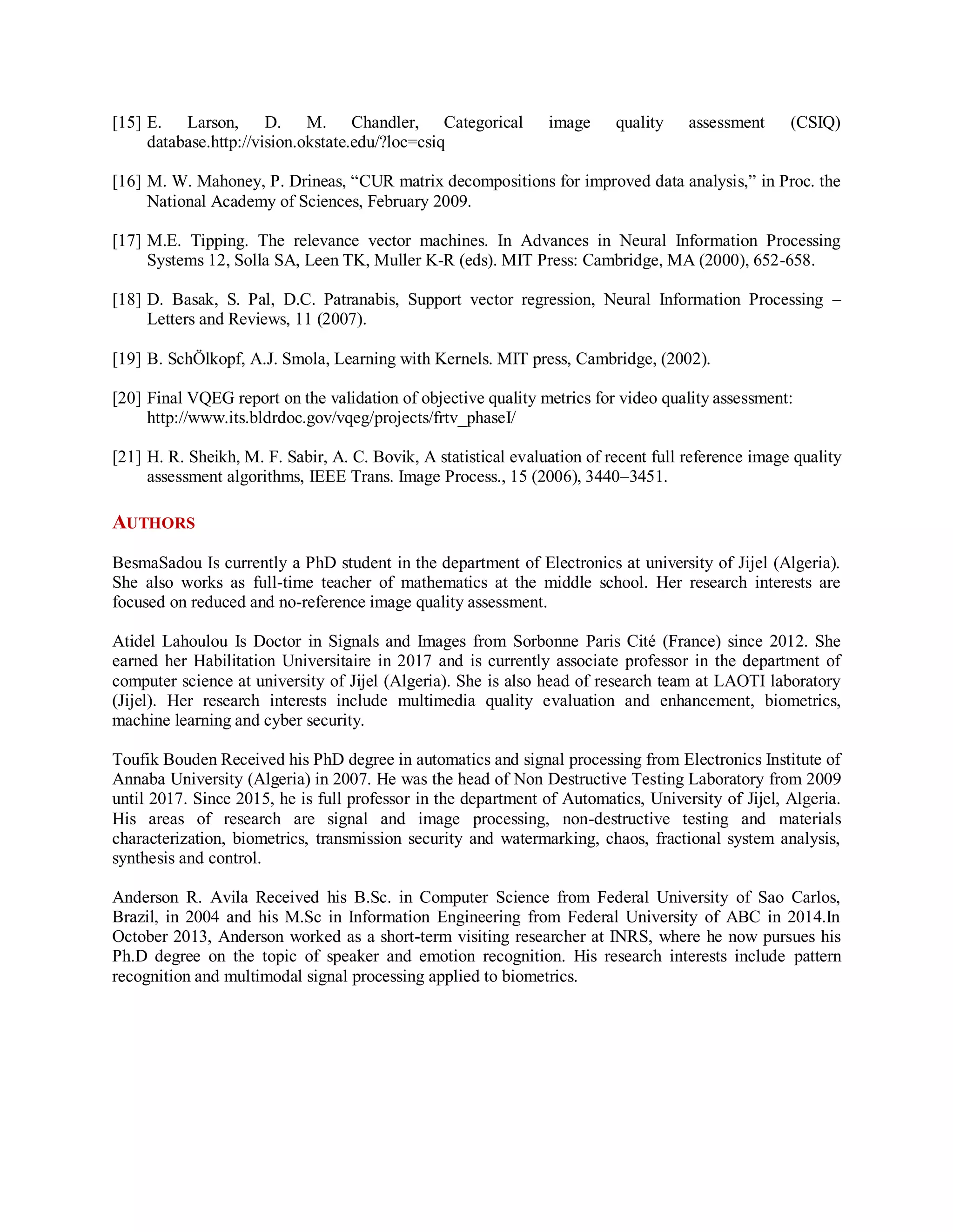 [15] E. Larson, D. M. Chandler, Categorical image quality assessment (CSIQ)
database.http://vision.okstate.edu/?loc=csiq
[16] M. W. Mahoney, P. Drineas, “CUR matrix decompositions for improved data analysis,” in Proc. the
National Academy of Sciences, February 2009.
[17] M.E. Tipping. The relevance vector machines. In Advances in Neural Information Processing
Systems 12, Solla SA, Leen TK, Muller K-R (eds). MIT Press: Cambridge, MA (2000), 652-658.
[18] D. Basak, S. Pal, D.C. Patranabis, Support vector regression, Neural Information Processing –
Letters and Reviews, 11 (2007).
[19] B. SchÖlkopf, A.J. Smola, Learning with Kernels. MIT press, Cambridge, (2002).
[20] Final VQEG report on the validation of objective quality metrics for video quality assessment:
http://www.its.bldrdoc.gov/vqeg/projects/frtv_phaseI/
[21] H. R. Sheikh, M. F. Sabir, A. C. Bovik, A statistical evaluation of recent full reference image quality
assessment algorithms, IEEE Trans. Image Process., 15 (2006), 3440–3451.
AUTHORS
BesmaSadou Is currently a PhD student in the department of Electronics at university of Jijel (Algeria).
She also works as full-time teacher of mathematics at the middle school. Her research interests are
focused on reduced and no-reference image quality assessment.
Atidel Lahoulou Is Doctor in Signals and Images from Sorbonne Paris Cité (France) since 2012. She
earned her Habilitation Universitaire in 2017 and is currently associate professor in the department of
computer science at university of Jijel (Algeria). She is also head of research team at LAOTI laboratory
(Jijel). Her research interests include multimedia quality evaluation and enhancement, biometrics,
machine learning and cyber security.
Toufik Bouden Received his PhD degree in automatics and signal processing from Electronics Institute of
Annaba University (Algeria) in 2007. He was the head of Non Destructive Testing Laboratory from 2009
until 2017. Since 2015, he is full professor in the department of Automatics, University of Jijel, Algeria.
His areas of research are signal and image processing, non-destructive testing and materials
characterization, biometrics, transmission security and watermarking, chaos, fractional system analysis,
synthesis and control.
Anderson R. Avila Received his B.Sc. in Computer Science from Federal University of Sao Carlos,
Brazil, in 2004 and his M.Sc in Information Engineering from Federal University of ABC in 2014.In
October 2013, Anderson worked as a short-term visiting researcher at INRS, where he now pursues his
Ph.D degree on the topic of speaker and emotion recognition. His research interests include pattern
recognition and multimodal signal processing applied to biometrics.
 