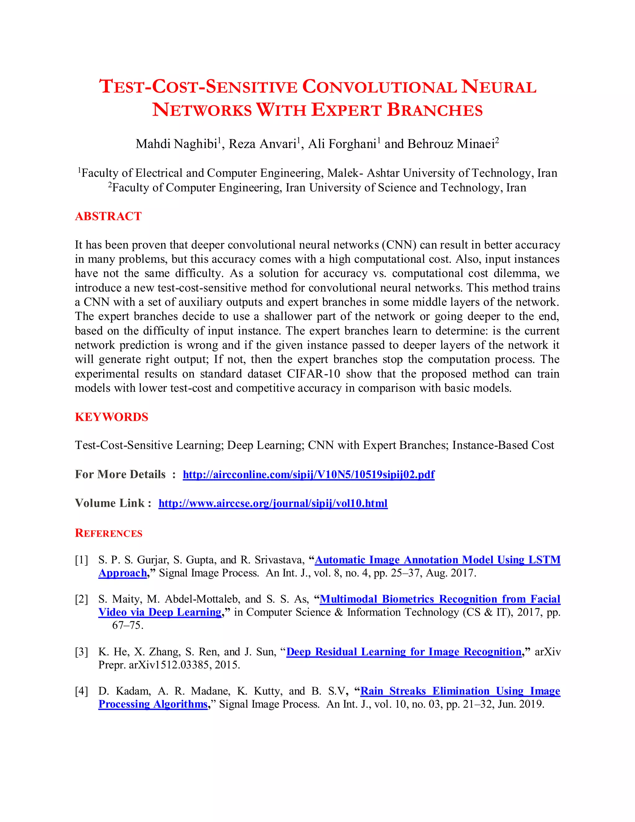 TEST-COST-SENSITIVE CONVOLUTIONAL NEURAL
NETWORKS WITH EXPERT BRANCHES
Mahdi Naghibi1
, Reza Anvari1
, Ali Forghani1
and Behrouz Minaei2
1
Faculty of Electrical and Computer Engineering, Malek- Ashtar University of Technology, Iran
2Faculty of Computer Engineering, Iran University of Science and Technology, Iran
ABSTRACT
It has been proven that deeper convolutional neural networks (CNN) can result in better accuracy
in many problems, but this accuracy comes with a high computational cost. Also, input instances
have not the same difficulty. As a solution for accuracy vs. computational cost dilemma, we
introduce a new test-cost-sensitive method for convolutional neural networks. This method trains
a CNN with a set of auxiliary outputs and expert branches in some middle layers of the network.
The expert branches decide to use a shallower part of the network or going deeper to the end,
based on the difficulty of input instance. The expert branches learn to determine: is the current
network prediction is wrong and if the given instance passed to deeper layers of the network it
will generate right output; If not, then the expert branches stop the computation process. The
experimental results on standard dataset CIFAR-10 show that the proposed method can train
models with lower test-cost and competitive accuracy in comparison with basic models.
KEYWORDS
Test-Cost-Sensitive Learning; Deep Learning; CNN with Expert Branches; Instance-Based Cost
For More Details : http://aircconline.com/sipij/V10N5/10519sipij02.pdf
Volume Link : http://www.airccse.org/journal/sipij/vol10.html
REFERENCES
[1] S. P. S. Gurjar, S. Gupta, and R. Srivastava, “Automatic Image Annotation Model Using LSTM
Approach,” Signal Image Process. An Int. J., vol. 8, no. 4, pp. 25–37, Aug. 2017.
[2] S. Maity, M. Abdel-Mottaleb, and S. S. As, “Multimodal Biometrics Recognition from Facial
Video via Deep Learning,” in Computer Science & Information Technology (CS & IT), 2017, pp.
67–75.
[3] K. He, X. Zhang, S. Ren, and J. Sun, “Deep Residual Learning for Image Recognition,” arXiv
Prepr. arXiv1512.03385, 2015.
[4] D. Kadam, A. R. Madane, K. Kutty, and B. S.V, “Rain Streaks Elimination Using Image
Processing Algorithms,” Signal Image Process. An Int. J., vol. 10, no. 03, pp. 21–32, Jun. 2019.
 