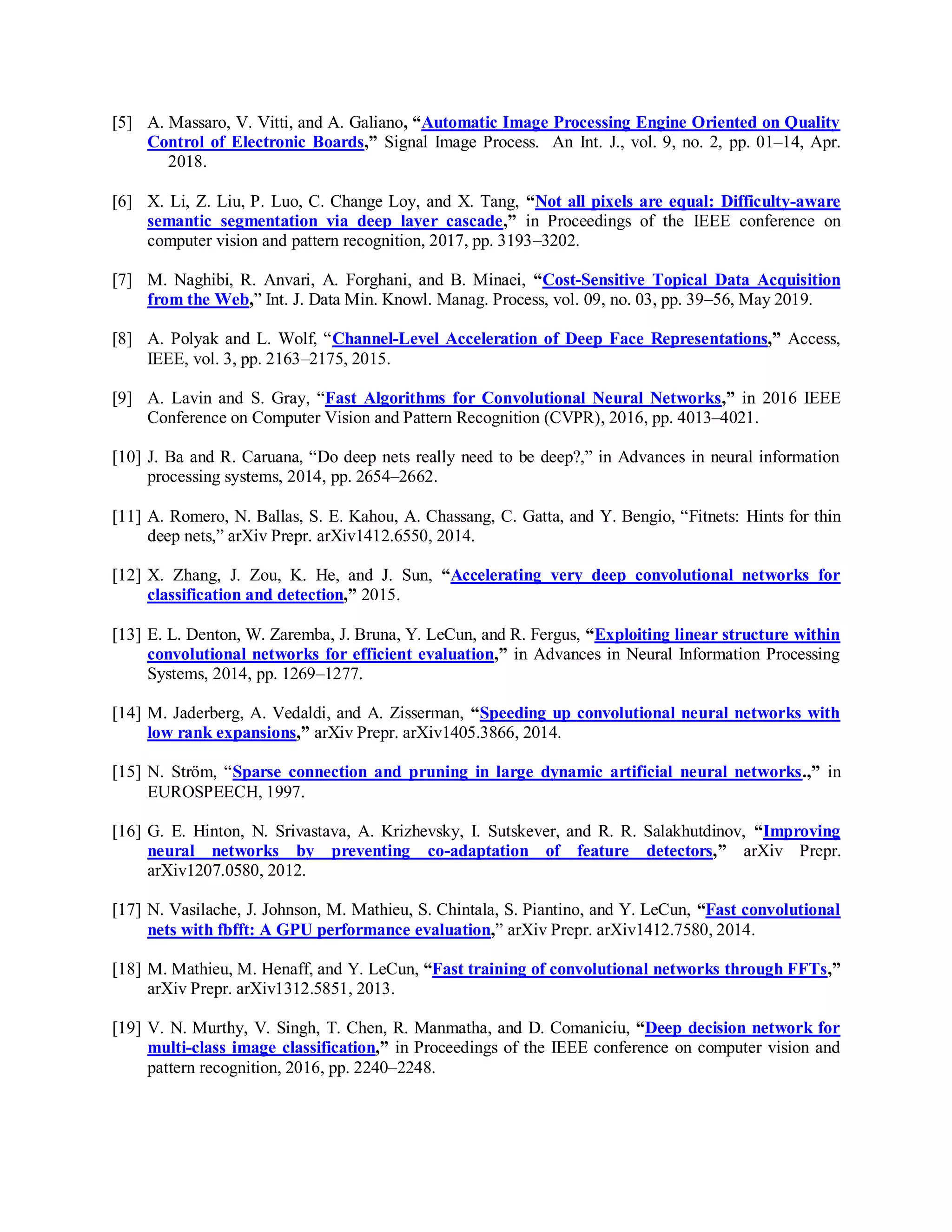 [5] A. Massaro, V. Vitti, and A. Galiano, “Automatic Image Processing Engine Oriented on Quality
Control of Electronic Boards,” Signal Image Process. An Int. J., vol. 9, no. 2, pp. 01–14, Apr.
2018.
[6] X. Li, Z. Liu, P. Luo, C. Change Loy, and X. Tang, “Not all pixels are equal: Difficulty-aware
semantic segmentation via deep layer cascade,” in Proceedings of the IEEE conference on
computer vision and pattern recognition, 2017, pp. 3193–3202.
[7] M. Naghibi, R. Anvari, A. Forghani, and B. Minaei, “Cost-Sensitive Topical Data Acquisition
from the Web,” Int. J. Data Min. Knowl. Manag. Process, vol. 09, no. 03, pp. 39–56, May 2019.
[8] A. Polyak and L. Wolf, “Channel-Level Acceleration of Deep Face Representations,” Access,
IEEE, vol. 3, pp. 2163–2175, 2015.
[9] A. Lavin and S. Gray, “Fast Algorithms for Convolutional Neural Networks,” in 2016 IEEE
Conference on Computer Vision and Pattern Recognition (CVPR), 2016, pp. 4013–4021.
[10] J. Ba and R. Caruana, “Do deep nets really need to be deep?,” in Advances in neural information
processing systems, 2014, pp. 2654–2662.
[11] A. Romero, N. Ballas, S. E. Kahou, A. Chassang, C. Gatta, and Y. Bengio, “Fitnets: Hints for thin
deep nets,” arXiv Prepr. arXiv1412.6550, 2014.
[12] X. Zhang, J. Zou, K. He, and J. Sun, “Accelerating very deep convolutional networks for
classification and detection,” 2015.
[13] E. L. Denton, W. Zaremba, J. Bruna, Y. LeCun, and R. Fergus, “Exploiting linear structure within
convolutional networks for efficient evaluation,” in Advances in Neural Information Processing
Systems, 2014, pp. 1269–1277.
[14] M. Jaderberg, A. Vedaldi, and A. Zisserman, “Speeding up convolutional neural networks with
low rank expansions,” arXiv Prepr. arXiv1405.3866, 2014.
[15] N. Ström, “Sparse connection and pruning in large dynamic artificial neural networks.,” in
EUROSPEECH, 1997.
[16] G. E. Hinton, N. Srivastava, A. Krizhevsky, I. Sutskever, and R. R. Salakhutdinov, “Improving
neural networks by preventing co-adaptation of feature detectors,” arXiv Prepr.
arXiv1207.0580, 2012.
[17] N. Vasilache, J. Johnson, M. Mathieu, S. Chintala, S. Piantino, and Y. LeCun, “Fast convolutional
nets with fbfft: A GPU performance evaluation,” arXiv Prepr. arXiv1412.7580, 2014.
[18] M. Mathieu, M. Henaff, and Y. LeCun, “Fast training of convolutional networks through FFTs,”
arXiv Prepr. arXiv1312.5851, 2013.
[19] V. N. Murthy, V. Singh, T. Chen, R. Manmatha, and D. Comaniciu, “Deep decision network for
multi-class image classification,” in Proceedings of the IEEE conference on computer vision and
pattern recognition, 2016, pp. 2240–2248.
 