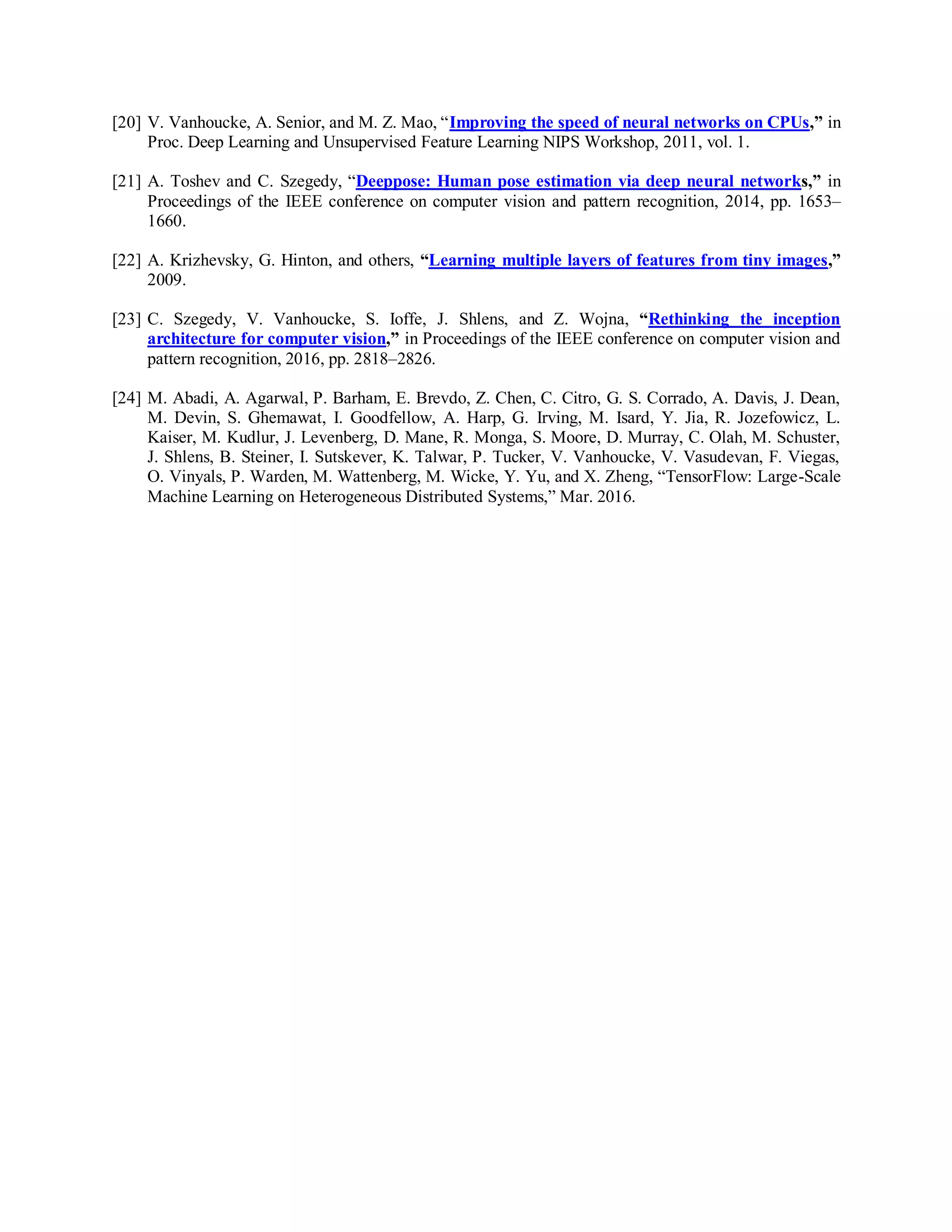[20] V. Vanhoucke, A. Senior, and M. Z. Mao, “Improving the speed of neural networks on CPUs,” in
Proc. Deep Learning and Unsupervised Feature Learning NIPS Workshop, 2011, vol. 1.
[21] A. Toshev and C. Szegedy, “Deeppose: Human pose estimation via deep neural networks,” in
Proceedings of the IEEE conference on computer vision and pattern recognition, 2014, pp. 1653–
1660.
[22] A. Krizhevsky, G. Hinton, and others, “Learning multiple layers of features from tiny images,”
2009.
[23] C. Szegedy, V. Vanhoucke, S. Ioffe, J. Shlens, and Z. Wojna, “Rethinking the inception
architecture for computer vision,” in Proceedings of the IEEE conference on computer vision and
pattern recognition, 2016, pp. 2818–2826.
[24] M. Abadi, A. Agarwal, P. Barham, E. Brevdo, Z. Chen, C. Citro, G. S. Corrado, A. Davis, J. Dean,
M. Devin, S. Ghemawat, I. Goodfellow, A. Harp, G. Irving, M. Isard, Y. Jia, R. Jozefowicz, L.
Kaiser, M. Kudlur, J. Levenberg, D. Mane, R. Monga, S. Moore, D. Murray, C. Olah, M. Schuster,
J. Shlens, B. Steiner, I. Sutskever, K. Talwar, P. Tucker, V. Vanhoucke, V. Vasudevan, F. Viegas,
O. Vinyals, P. Warden, M. Wattenberg, M. Wicke, Y. Yu, and X. Zheng, “TensorFlow: Large-Scale
Machine Learning on Heterogeneous Distributed Systems,” Mar. 2016.
 