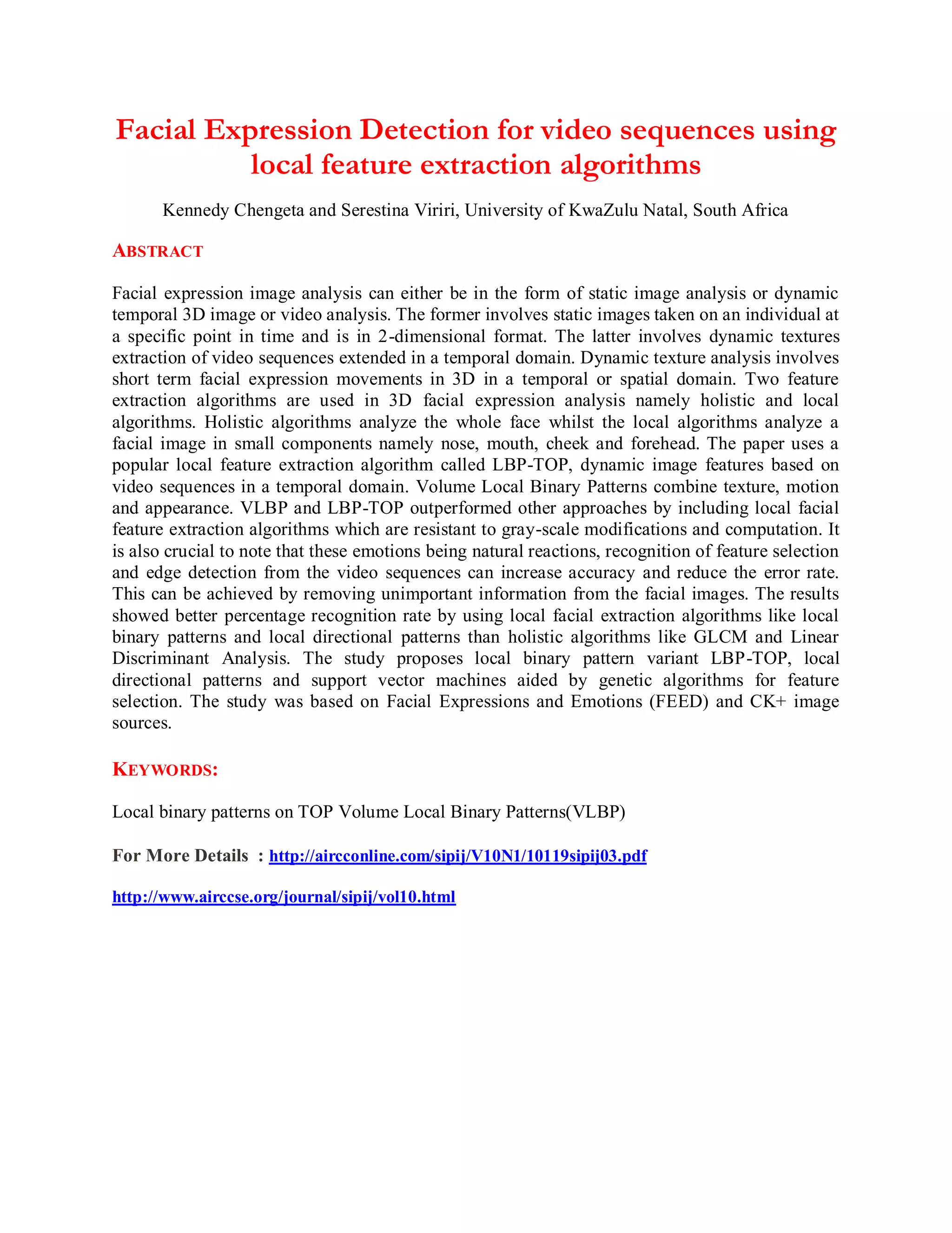 Facial Expression Detection for video sequences using
local feature extraction algorithms
Kennedy Chengeta and Serestina Viriri, University of KwaZulu Natal, South Africa
ABSTRACT
Facial expression image analysis can either be in the form of static image analysis or dynamic
temporal 3D image or video analysis. The former involves static images taken on an individual at
a specific point in time and is in 2-dimensional format. The latter involves dynamic textures
extraction of video sequences extended in a temporal domain. Dynamic texture analysis involves
short term facial expression movements in 3D in a temporal or spatial domain. Two feature
extraction algorithms are used in 3D facial expression analysis namely holistic and local
algorithms. Holistic algorithms analyze the whole face whilst the local algorithms analyze a
facial image in small components namely nose, mouth, cheek and forehead. The paper uses a
popular local feature extraction algorithm called LBP-TOP, dynamic image features based on
video sequences in a temporal domain. Volume Local Binary Patterns combine texture, motion
and appearance. VLBP and LBP-TOP outperformed other approaches by including local facial
feature extraction algorithms which are resistant to gray-scale modifications and computation. It
is also crucial to note that these emotions being natural reactions, recognition of feature selection
and edge detection from the video sequences can increase accuracy and reduce the error rate.
This can be achieved by removing unimportant information from the facial images. The results
showed better percentage recognition rate by using local facial extraction algorithms like local
binary patterns and local directional patterns than holistic algorithms like GLCM and Linear
Discriminant Analysis. The study proposes local binary pattern variant LBP-TOP, local
directional patterns and support vector machines aided by genetic algorithms for feature
selection. The study was based on Facial Expressions and Emotions (FEED) and CK+ image
sources.
KEYWORDS:
Local binary patterns on TOP Volume Local Binary Patterns(VLBP)
For More Details : http://aircconline.com/sipij/V10N1/10119sipij03.pdf
http://www.airccse.org/journal/sipij/vol10.html
 