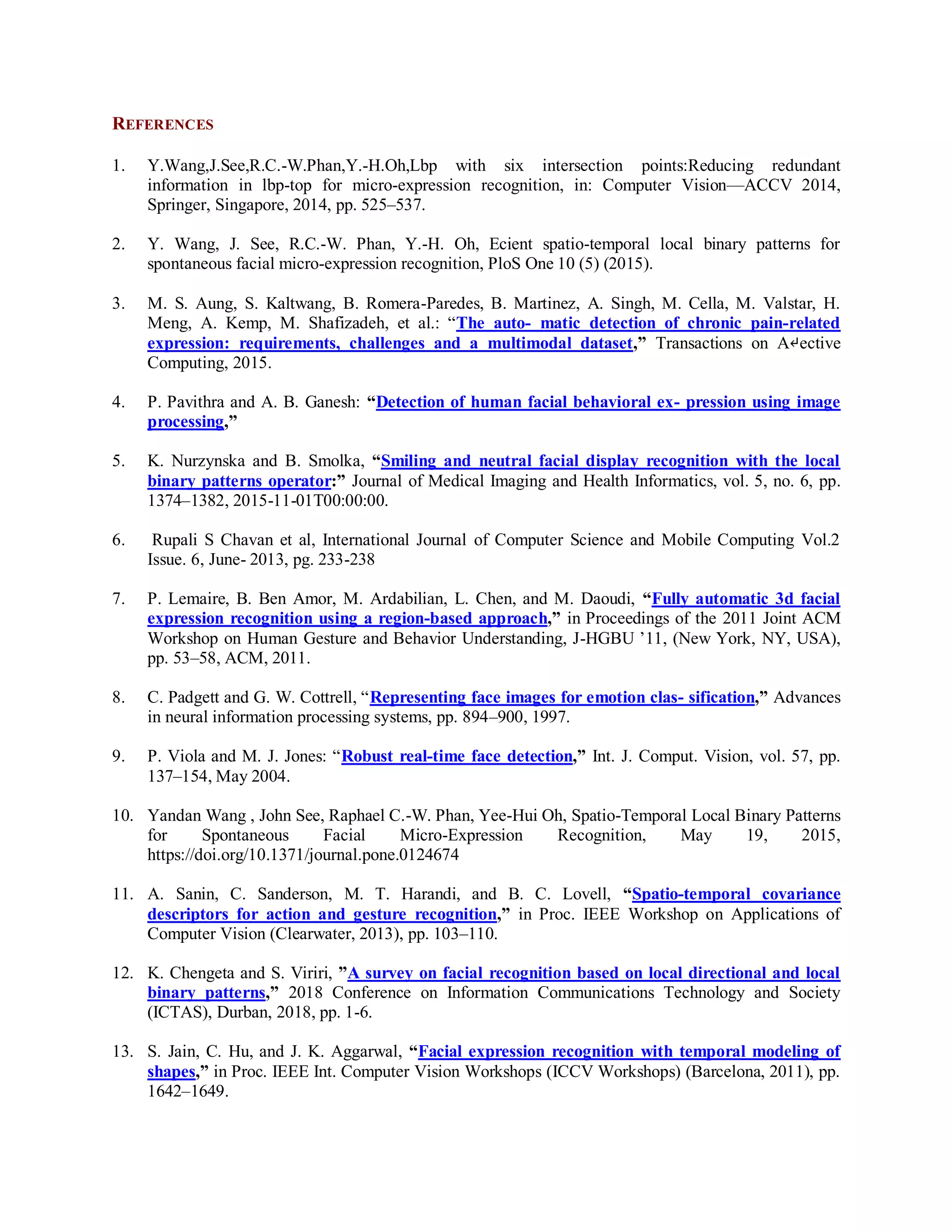REFERENCES
1. Y.Wang,J.See,R.C.-W.Phan,Y.-H.Oh,Lbp with six intersection points:Reducing redundant
information in lbp-top for micro-expression recognition, in: Computer Vision—ACCV 2014,
Springer, Singapore, 2014, pp. 525–537.
2. Y. Wang, J. See, R.C.-W. Phan, Y.-H. Oh, Ecient spatio-temporal local binary patterns for
spontaneous facial micro-expression recognition, PloS One 10 (5) (2015).
3. M. S. Aung, S. Kaltwang, B. Romera-Paredes, B. Martinez, A. Singh, M. Cella, M. Valstar, H.
Meng, A. Kemp, M. Shafizadeh, et al.: “The auto- matic detection of chronic pain-related
expression: requirements, challenges and a multimodal dataset,” Transactions on A↵ective
Computing, 2015.
4. P. Pavithra and A. B. Ganesh: “Detection of human facial behavioral ex- pression using image
processing,”
5. K. Nurzynska and B. Smolka, “Smiling and neutral facial display recognition with the local
binary patterns operator:” Journal of Medical Imaging and Health Informatics, vol. 5, no. 6, pp.
1374–1382, 2015-11-01T00:00:00.
6. Rupali S Chavan et al, International Journal of Computer Science and Mobile Computing Vol.2
Issue. 6, June- 2013, pg. 233-238
7. P. Lemaire, B. Ben Amor, M. Ardabilian, L. Chen, and M. Daoudi, “Fully automatic 3d facial
expression recognition using a region-based approach,” in Proceedings of the 2011 Joint ACM
Workshop on Human Gesture and Behavior Understanding, J-HGBU ’11, (New York, NY, USA),
pp. 53–58, ACM, 2011.
8. C. Padgett and G. W. Cottrell, “Representing face images for emotion clas- sification,” Advances
in neural information processing systems, pp. 894–900, 1997.
9. P. Viola and M. J. Jones: “Robust real-time face detection,” Int. J. Comput. Vision, vol. 57, pp.
137–154, May 2004.
10. Yandan Wang , John See, Raphael C.-W. Phan, Yee-Hui Oh, Spatio-Temporal Local Binary Patterns
for Spontaneous Facial Micro-Expression Recognition, May 19, 2015,
https://doi.org/10.1371/journal.pone.0124674
11. A. Sanin, C. Sanderson, M. T. Harandi, and B. C. Lovell, “Spatio-temporal covariance
descriptors for action and gesture recognition,” in Proc. IEEE Workshop on Applications of
Computer Vision (Clearwater, 2013), pp. 103–110.
12. K. Chengeta and S. Viriri, ”A survey on facial recognition based on local directional and local
binary patterns,” 2018 Conference on Information Communications Technology and Society
(ICTAS), Durban, 2018, pp. 1-6.
13. S. Jain, C. Hu, and J. K. Aggarwal, “Facial expression recognition with temporal modeling of
shapes,” in Proc. IEEE Int. Computer Vision Workshops (ICCV Workshops) (Barcelona, 2011), pp.
1642–1649.
 