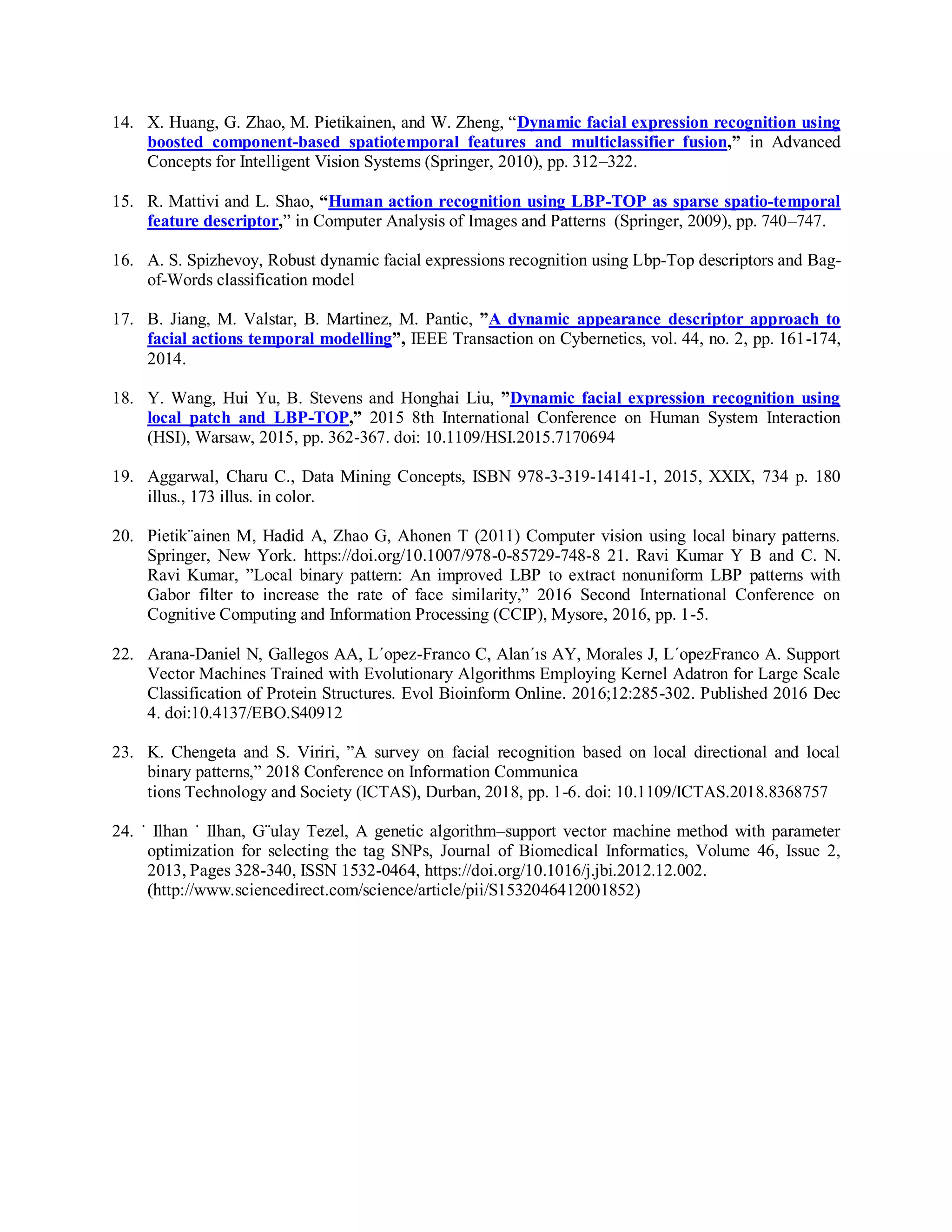 14. X. Huang, G. Zhao, M. Pietikainen, and W. Zheng, “Dynamic facial expression recognition using
boosted component-based spatiotemporal features and multiclassifier fusion,” in Advanced
Concepts for Intelligent Vision Systems (Springer, 2010), pp. 312–322.
15. R. Mattivi and L. Shao, “Human action recognition using LBP-TOP as sparse spatio-temporal
feature descriptor,” in Computer Analysis of Images and Patterns (Springer, 2009), pp. 740–747.
16. A. S. Spizhevoy, Robust dynamic facial expressions recognition using Lbp-Top descriptors and Bag-
of-Words classification model
17. B. Jiang, M. Valstar, B. Martinez, M. Pantic, ”A dynamic appearance descriptor approach to
facial actions temporal modelling”, IEEE Transaction on Cybernetics, vol. 44, no. 2, pp. 161-174,
2014.
18. Y. Wang, Hui Yu, B. Stevens and Honghai Liu, ”Dynamic facial expression recognition using
local patch and LBP-TOP,” 2015 8th International Conference on Human System Interaction
(HSI), Warsaw, 2015, pp. 362-367. doi: 10.1109/HSI.2015.7170694
19. Aggarwal, Charu C., Data Mining Concepts, ISBN 978-3-319-14141-1, 2015, XXIX, 734 p. 180
illus., 173 illus. in color.
20. Pietik¨ainen M, Hadid A, Zhao G, Ahonen T (2011) Computer vision using local binary patterns.
Springer, New York. https://doi.org/10.1007/978-0-85729-748-8 21. Ravi Kumar Y B and C. N.
Ravi Kumar, ”Local binary pattern: An improved LBP to extract nonuniform LBP patterns with
Gabor filter to increase the rate of face similarity,” 2016 Second International Conference on
Cognitive Computing and Information Processing (CCIP), Mysore, 2016, pp. 1-5.
22. Arana-Daniel N, Gallegos AA, L´opez-Franco C, Alan´ıs AY, Morales J, L´opezFranco A. Support
Vector Machines Trained with Evolutionary Algorithms Employing Kernel Adatron for Large Scale
Classification of Protein Structures. Evol Bioinform Online. 2016;12:285-302. Published 2016 Dec
4. doi:10.4137/EBO.S40912
23. K. Chengeta and S. Viriri, ”A survey on facial recognition based on local directional and local
binary patterns,” 2018 Conference on Information Communica
tions Technology and Society (ICTAS), Durban, 2018, pp. 1-6. doi: 10.1109/ICTAS.2018.8368757
24. ˙ Ilhan ˙ Ilhan, G¨ulay Tezel, A genetic algorithm–support vector machine method with parameter
optimization for selecting the tag SNPs, Journal of Biomedical Informatics, Volume 46, Issue 2,
2013, Pages 328-340, ISSN 1532-0464, https://doi.org/10.1016/j.jbi.2012.12.002.
(http://www.sciencedirect.com/science/article/pii/S1532046412001852)
 