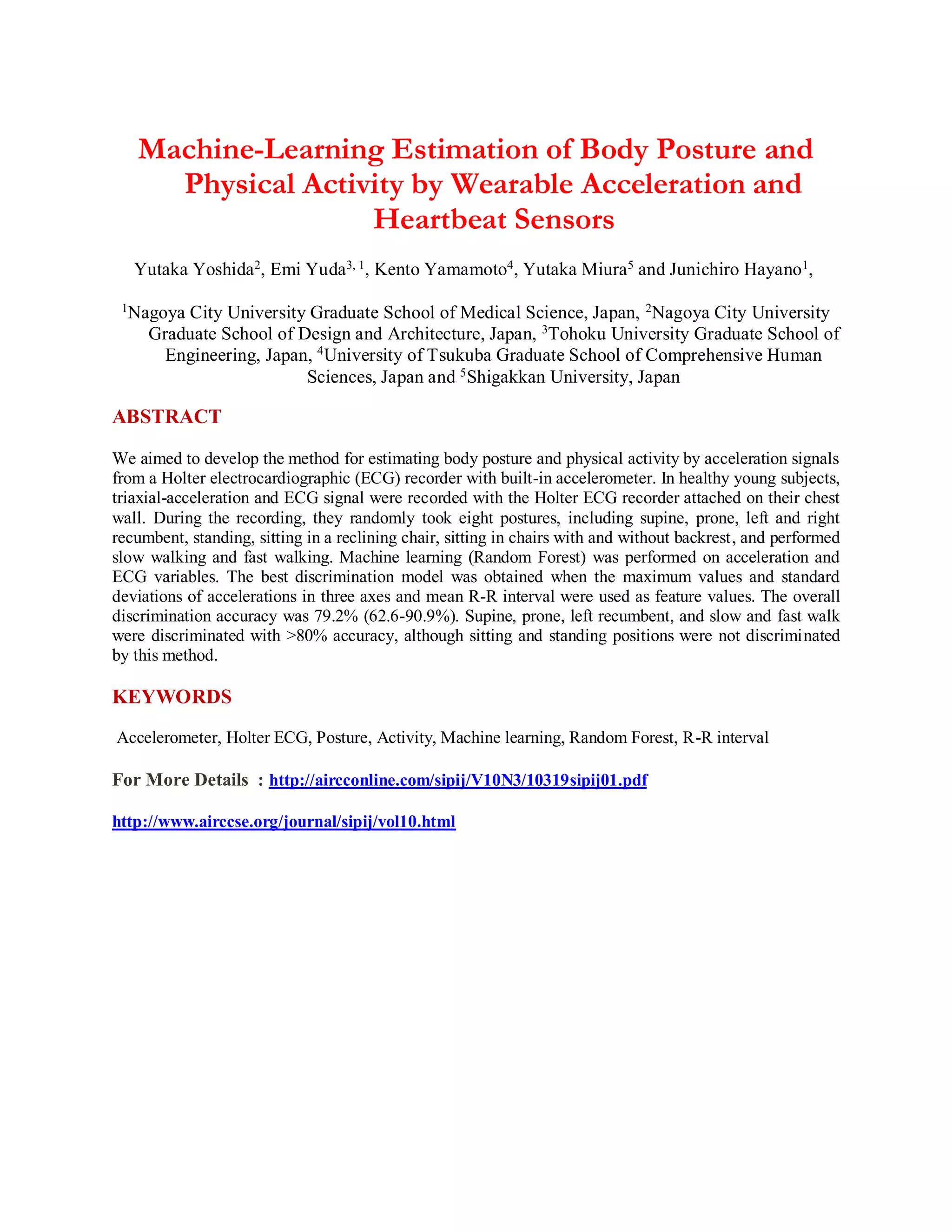 Machine-Learning Estimation of Body Posture and
Physical Activity by Wearable Acceleration and
Heartbeat Sensors
Yutaka Yoshida2, Emi Yuda3, 1, Kento Yamamoto4, Yutaka Miura5 and Junichiro Hayano1,
1
Nagoya City University Graduate School of Medical Science, Japan, 2
Nagoya City University
Graduate School of Design and Architecture, Japan, 3
Tohoku University Graduate School of
Engineering, Japan, 4
University of Tsukuba Graduate School of Comprehensive Human
Sciences, Japan and 5Shigakkan University, Japan
ABSTRACT
We aimed to develop the method for estimating body posture and physical activity by acceleration signals
from a Holter electrocardiographic (ECG) recorder with built-in accelerometer. In healthy young subjects,
triaxial-acceleration and ECG signal were recorded with the Holter ECG recorder attached on their chest
wall. During the recording, they randomly took eight postures, including supine, prone, left and right
recumbent, standing, sitting in a reclining chair, sitting in chairs with and without backrest, and performed
slow walking and fast walking. Machine learning (Random Forest) was performed on acceleration and
ECG variables. The best discrimination model was obtained when the maximum values and standard
deviations of accelerations in three axes and mean R-R interval were used as feature values. The overall
discrimination accuracy was 79.2% (62.6-90.9%). Supine, prone, left recumbent, and slow and fast walk
were discriminated with >80% accuracy, although sitting and standing positions were not discriminated
by this method.
KEYWORDS
Accelerometer, Holter ECG, Posture, Activity, Machine learning, Random Forest, R-R interval
For More Details : http://aircconline.com/sipij/V10N3/10319sipij01.pdf
http://www.airccse.org/journal/sipij/vol10.html
 