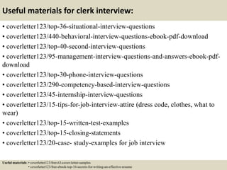 Useful materials for clerk interview:
• coverletter123/top-36-situational-interview-questions
• coverletter123/440-behavioral-interview-questions-ebook-pdf-download
• coverletter123/top-40-second-interview-questions
• coverletter123/95-management-interview-questions-and-answers-ebook-pdf-
download
• coverletter123/top-30-phone-interview-questions
• coverletter123/290-competency-based-interview-questions
• coverletter123/45-internship-interview-questions
• coverletter123/15-tips-for-job-interview-attire (dress code, clothes, what to
wear)
• coverletter123/top-15-written-test-examples
• coverletter123/top-15-closing-statements
• coverletter123/20-case- study-examples for job interview
Useful materials: • coverletter123/free-63-cover-letter-samples
• coverletter123/free-ebook-top-16-secrets-for-writing-an-effective-resume
 