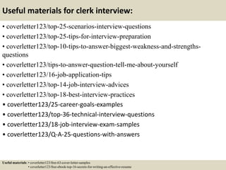 Useful materials for clerk interview:
• coverletter123/top-25-scenarios-interview-questions
• coverletter123/top-25-tips-for-interview-preparation
• coverletter123/top-10-tips-to-answer-biggest-weakness-and-strengths-
questions
• coverletter123/tips-to-answer-question-tell-me-about-yourself
• coverletter123/16-job-application-tips
• coverletter123/top-14-job-interview-advices
• coverletter123/top-18-best-interview-practices
• coverletter123/25-career-goals-examples
• coverletter123/top-36-technical-interview-questions
• coverletter123/18-job-interview-exam-samples
• coverletter123/Q-A-25-questions-with-answers
Useful materials: • coverletter123/free-63-cover-letter-samples
• coverletter123/free-ebook-top-16-secrets-for-writing-an-effective-resume
 