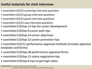 Useful materials for clerk interview:
• coverletter123/15-screening-interview-questions
• coverletter123/22-group-interview-questions
• coverletter123/22-panel-interview-questions
• coverletter123/22-case-interview-questions
• coverletter123/top-12-tips-for-career-development
• coverletter123/top-9-career-path-tips
• coverletter123/top-14-career-objectives
• coverletter123/top-12-career-promotion-tips
• coverletter123/11-performance-appraisal-methods (includes appraisal
templates and forms)
• coverletter123/top-28-performance-appraisal-forms
• coverletter123/top-12-salary-negotiation-tips
• coverletter123/top-9-tips-to-get-high-salary
Useful materials: • coverletter123/free-63-cover-letter-samples
• coverletter123/free-ebook-top-16-secrets-for-writing-an-effective-resume
 