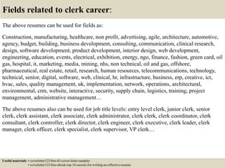 Fields related to clerk career:
The above resumes can be used for fields as:
Construction, manufacturing, healthcare, non profit, advertising, agile, architecture, automotive,
agency, budget, building, business development, consulting, communication, clinical research,
design, software development, product development, interior design, web development,
engineering, education, events, electrical, exhibition, energy, ngo, finance, fashion, green card, oil
gas, hospital, it, marketing, media, mining, nhs, non technical, oil and gas, offshore,
pharmaceutical, real estate, retail, research, human resources, telecommunications, technology,
technical, senior, digital, software, web, clinical, hr, infrastructure, business, erp, creative, ict,
hvac, sales, quality management, uk, implementation, network, operations, architectural,
environmental, crm, website, interactive, security, supply chain, logistics, training, project
management, administrative management…
The above resumes also can be used for job title levels: entry level clerk, junior clerk, senior
clerk, clerk assistant, clerk associate, clerk administrator, clerk clerk, clerk coordinator, clerk
consultant, clerk controller, clerk director, clerk engineer, clerk executive, clerk leader, clerk
manager, clerk officer, clerk specialist, clerk supervisor, VP clerk…
Useful materials: • coverletter123/free-63-cover-letter-samples
• coverletter123/free-ebook-top-16-secrets-for-writing-an-effective-resume
 