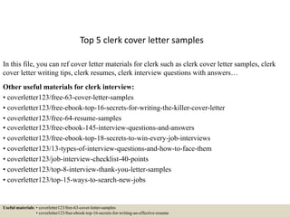 Top 5 clerk cover letter samples
In this file, you can ref cover letter materials for clerk such as clerk cover letter samples, clerk
cover letter writing tips, clerk resumes, clerk interview questions with answers…
Other useful materials for clerk interview:
• coverletter123/free-63-cover-letter-samples
• coverletter123/free-ebook-top-16-secrets-for-writing-the-killer-cover-letter
• coverletter123/free-64-resume-samples
• coverletter123/free-ebook-145-interview-questions-and-answers
• coverletter123/free-ebook-top-18-secrets-to-win-every-job-interviews
• coverletter123/13-types-of-interview-questions-and-how-to-face-them
• coverletter123/job-interview-checklist-40-points
• coverletter123/top-8-interview-thank-you-letter-samples
• coverletter123/top-15-ways-to-search-new-jobs
Useful materials: • coverletter123/free-63-cover-letter-samples
• coverletter123/free-ebook-top-16-secrets-for-writing-an-effective-resume
 